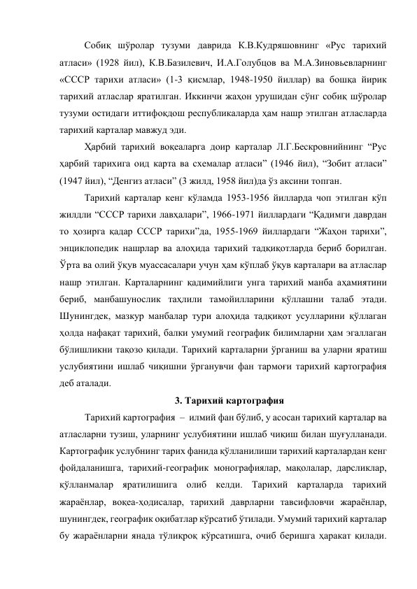 Собиқ шўролар тузуми даврида К.В.Кудряшовнинг «Рус тарихий 
атласи» (1928 йил), К.В.Базилевич, И.А.Голубцов ва М.А.Зиновьевларнинг 
«СССР тарихи атласи» (1-3 қисмлар, 1948-1950 йиллар) ва бошқа йирик 
тарихий атласлар яратилган. Иккинчи жаҳон урушидан сўнг собиқ шўролар 
тузуми остидаги иттифоқдош республикаларда ҳам нашр этилган атласларда 
тарихий карталар мавжуд эди. 
Ҳарбий тарихий воқеаларга доир карталар Л.Г.Бескровнийнинг “Рус 
ҳарбий тарихига оид карта ва схемалар атласи” (1946 йил), “Зобит атласи” 
(1947 йил), “Денгиз атласи” (3 жилд, 1958 йил)да ўз аксини топган. 
Тарихий карталар кенг кўламда 1953-1956 йилларда чоп этилган кўп 
жилдли “СССР тарихи лавҳалари”, 1966-1971 йиллардаги “Қадимги даврдан 
то ҳозирга қадар СССР тарихи”да, 1955-1969 йиллардаги “Жаҳон тарихи”, 
энциклопедик нашрлар ва алоҳида тарихий тадқиқотларда бериб борилган. 
Ўрта ва олий ўқув муассасалари учун ҳам кўплаб ўқув карталари ва атласлар 
нашр этилган. Карталарнинг қадимийлиги унга тарихий манба аҳамиятини 
бериб, манбашунослик таҳлили тамойилларини қўллашни талаб этади. 
Шунингдек, мазкур манбалар тури алоҳида тадқиқот усулларини қўллаган 
ҳолда нафақат тарихий, балки умумий географик билимларни ҳам эгаллаган 
бўлишликни тақозо қилади. Тарихий карталарни ўрганиш ва уларни яратиш 
услубиятини ишлаб чиқишни ўрганувчи фан тармоғи тарихий картография 
деб аталади. 
3. Тарихий картография 
Тарихий картография  –  илмий фан бўлиб, у асосан тарихий карталар ва 
атласларни тузиш, уларнинг услубиятини ишлаб чиқиш билан шуғулланади. 
Картографик услубнинг тарих фанида қўлланилиши тарихий карталардан кенг 
фойдаланишга, тарихий-географик монографиялар, мақолалар, дарсликлар, 
қўлланмалар яратилишига олиб келди. Тарихий карталарда тарихий 
жараёнлар, воқеа-ҳодисалар, тарихий даврларни тавсифловчи жараёнлар, 
шунингдек, географик оқибатлар кўрсатиб ўтилади. Умумий тарихий карталар 
бу жараёнларни янада тўлиқроқ кўрсатишга, очиб беришга ҳаракат қилади. 
