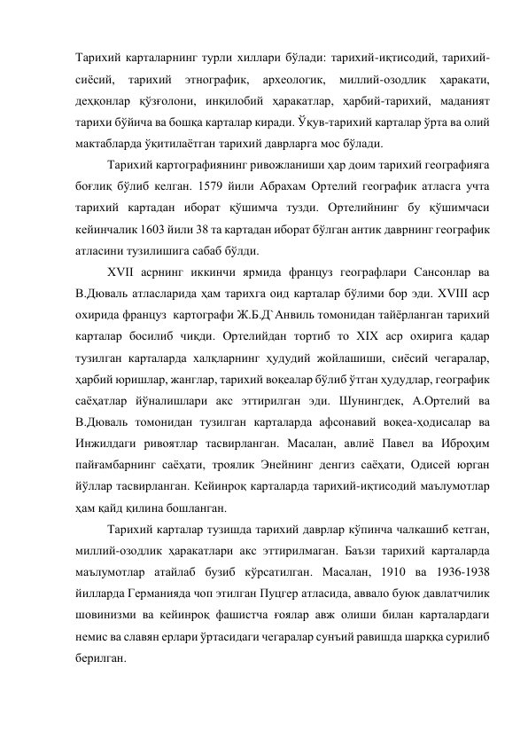 Тарихий карталарнинг турли хиллари бўлади: тарихий-иқтисодий, тарихий-
сиёсий, 
тарихий 
этнографик, 
археологик, 
миллий-озодлик 
ҳаракати, 
деҳқонлар қўзғолони, инқилобий ҳаракатлар, ҳарбий-тарихий, маданият 
тарихи бўйича ва бошқа карталар киради. Ўқув-тарихий карталар ўрта ва олий 
мактабларда ўқитилаётган тарихий даврларга мос бўлади.  
Тарихий картографиянинг ривожланиши ҳар доим тарихий географияга 
боғлиқ бўлиб келган. 1579 йили Абрахам Ортелий географик атласга учта 
тарихий картадан иборат қўшимча тузди. Ортелийнинг бу қўшимчаси 
кейинчалик 1603 йили 38 та картадан иборат бўлган антик даврнинг географик 
атласини тузилишига сабаб бўлди. 
XVII асрнинг иккинчи ярмида француз географлари Сансонлар ва 
В.Дюваль атласларида ҳам тарихга оид карталар бўлими бор эди. XVIII аср 
охирида француз  картографи Ж.Б.Д`Анвиль томонидан тайёрланган тарихий 
карталар босилиб чиқди. Ортелийдан тортиб то XIX аср охирига қадар 
тузилган карталарда халқларнинг ҳудудий жойлашиши, сиёсий чегаралар, 
ҳарбий юришлар, жанглар, тарихий воқеалар бўлиб ўтган ҳудудлар, географик 
саёҳатлар йўналишлари акс эттирилган эди. Шунингдек, А.Ортелий ва 
В.Дюваль томонидан тузилган карталарда афсонавий воқеа-ҳодисалар ва 
Инжилдаги ривоятлар тасвирланган. Масалан, авлиё Павел ва Иброҳим 
пайғамбарнинг саёҳати, троялик Энейнинг денгиз саёҳати, Одисей юрган 
йўллар тасвирланган. Кейинроқ карталарда тарихий-иқтисодий маълумотлар 
ҳам қайд қилина бошланган. 
Тарихий карталар тузишда тарихий даврлар кўпинча чалкашиб кетган, 
миллий-озодлик ҳаракатлари акс эттирилмаган. Баъзи тарихий карталарда 
маълумотлар атайлаб бузиб кўрсатилган. Масалан, 1910 ва 1936-1938 
йилларда Германияда чоп этилган Пуцгер атласида, аввало буюк давлатчилик 
шовинизми ва кейинроқ фашистча ғоялар авж олиши билан карталардаги 
немис ва славян ерлари ўртасидаги чегаралар сунъий равишда шарққа сурилиб 
берилган.  
