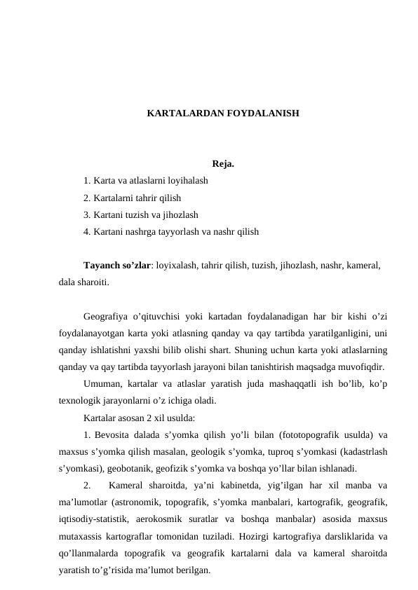 KARTALARDAN FOYDALANISH
Reja.
1. Karta va atlaslarni loyihalash
2. Kartalarni tahrir qilish
3. Kartani tuzish va jihozlash
4. Kartani nashrga tayyorlash va nashr qilish
Tayanch so’zlar: loyixalash, tahrir qilish, tuzish, jihozlash, nashr, kameral, 
dala sharoiti. 
Geografiya o’qituvchisi  yoki  kartadan  foydalanadigan har  bir  kishi  o’zi
foydalanayotgan karta yoki atlasning qanday va qay tartibda yaratilganligini, uni
qanday ishlatishni yaxshi bilib olishi shart. Shuning uchun karta yoki atlaslarning
qanday va qay tartibda tayyorlash jarayoni bilan tanishtirish maqsadga muvofiqdir.
Umuman, kartalar va atlaslar yaratish juda mashaqqatli ish bo’lib, ko’p
texnologik jarayonlarni o’z ichiga oladi.
Kartalar asosan 2 xil usulda:
1. Bevosita dalada s’yomka qilish yo’li bilan (fototopografik usulda) va
maxsus s’yomka qilish masalan, geologik s’yomka, tuproq s’yomkasi (kadastrlash
s’yomkasi), geobotanik, geofizik s’yomka va boshqa yo’llar bilan ishlanadi.
2.
Kameral  sharoitda,  ya’ni  kabinetda,  yig’ilgan  har  xil  manba  va
ma’lumotlar (astronomik, topografik, s’yomka manbalari, kartografik, geografik,
iqtisodiy-statistik,  aerokosmik  suratlar  va  boshqa  manbalar)  asosida  maxsus
mutaxassis kartograflar tomonidan tuziladi. Hozirgi kartografiya darsliklarida va
qo’llanmalarda  topografik  va  geografik  kartalarni  dala  va  kameral  sharoitda
yaratish to’g’risida ma’lumot berilgan. 
