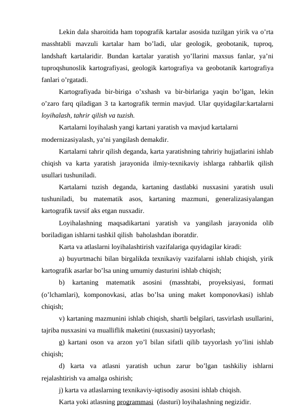 Lekin dala sharoitida ham topografik kartalar asosida tuzilgan yirik va o’rta
masshtabli  mavzuli  kartalar  ham  bo’ladi,  ular  geologik,  geobotanik,  tuproq,
landshaft  kartalaridir. Bundan  kartalar  yaratish  yo’llarini  maxsus  fanlar, ya’ni
tuproqshunoslik kartografiyasi, geologik kartografiya va geobotanik kartografiya
fanlari o’rgatadi.
Kartografiyada  bir-biriga  o’xshash  va  bir-birlariga  yaqin  bo’lgan,  lekin
o’zaro farq qiladigan 3 ta kartografik termin mavjud. Ular quyidagilar:kartalarni
loyihalash, tahrir qilish va tuzish.
Kartalarni loyihalash yangi kartani yaratish va mavjud kartalarni 
modernizasiyalash, ya’ni yangilash demakdir.
Kartalarni tahrir qilish deganda, karta yaratishning tahririy hujjatlarini ishlab
chiqish  va  karta  yaratish  jarayonida  ilmiy-texnikaviy  ishlarga  rahbarlik  qilish
usullari tushuniladi.
Kartalarni  tuzish  deganda,  kartaning  dastlabki  nusxasini  yaratish  usuli
tushuniladi,  bu  matematik  asos,  kartaning  mazmuni,  generalizasiyalangan
kartografik tavsif aks etgan nusxadir. 
Loyihalashning  maqsadikartani  yaratish  va  yangilash  jarayonida  olib
boriladigan ishlarni tashkil qilish  baholashdan iboratdir.
Karta va atlaslarni loyihalashtirish vazifalariga quyidagilar kiradi:
a) buyurtmachi bilan birgalikda texnikaviy vazifalarni ishlab chiqish, yirik
kartografik asarlar bo’lsa uning umumiy dasturini ishlab chiqish;
b)  kartaning  matematik  asosini  (masshtabi,  proyeksiyasi,  formati
(o’lchamlari),  komponovkasi,  atlas  bo’lsa  uning  maket  komponovkasi)  ishlab
chiqish;
v) kartaning mazmunini ishlab chiqish, shartli belgilari, tasvirlash usullarini,
tajriba nusxasini va mualliflik maketini (nusxasini) tayyorlash;
g) kartani oson va arzon yo’l bilan sifatli qilib tayyorlash yo’lini ishlab
chiqish;
d)  karta  va  atlasni  yaratish  uchun  zarur  bo’lgan  tashkiliy  ishlarni
rejalashtirish va amalga oshirish;
j) karta va atlaslarning texnikaviy-iqtisodiy asosini ishlab chiqish.
Karta yoki atlasning programmasi  (dasturi) loyihalashning negizidir.
