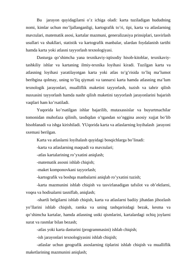 Bu  jarayon quyidagilarni o’z ichiga oladi: karta tuziladigan hududning
nomi, kimlar uchun mo’ljallanganligi, kartografik to’ri, tipi, karta va atlaslarning
mavzulari, matematik asosi, kartalar mazmuni, generalizasiya prinsiplari, tasvirlash
usullari va shakllari, statistik va kartografik manbalar, ulardan foydalanish tartibi
hamda karta yoki atlasni tayyorlash texnologiyasi.
Dasturga qo’shimcha yana texnikaviy-iqtisodiy hisob-kitoblar, texnikaviy-
tashkiliy  ishlar  va  kartaning  ilmiy-texnika  loyihasi kiradi. Tuzilgan  karta  va
atlasning  loyihasi  yaratilayotgan  karta  yoki  atlas  to’g’risida  to’liq  ma’lumot
beribgina qolmay, uning to’liq qiymati va tannarxi karta hamda atlasning ma’lum
texnologik  jarayonlari,  mualliflik  maketini  tayyorlash,  tuzish  va  tahrir  qilish
nusxasini tayyorlash hamda nashr qilish maketini tayyorlash jarayonlarini bajarish
vaqtlari ham ko’rsatiladi.
Yuqorida  ko’rsatilgan  ishlar  bajarilib,  mutaxassislar  va  buyurtmachilar
tomonidan muhofaza qilinib, tasdiqdan o’tgandan so’nggina asosiy xujjat bo’lib
hisoblanadi va ishga kirishiladi. YUqorida karta va atlaslarning loyihalash  jarayoni
sxemasi berilgan. 
Karta va atlaslarni loyihalash quyidagi bosqichlarga bo’linadi:
-karta va atlaslarning maqsadi va mavzulari;
-atlas kartalarining ro’yxatini aniqlash;
-matematik asosni ishlab chiqish;
-maket komponovkani tayyorlash;
-kartografik va boshqa manbalarni aniqlab ro’yxatini tuzish;
-karta mazmunini ishlab chiqish va tasvirlanadigan tafsilot va ob’ektlarni,
voqea va hodisalarni tasniflab, aniqlash;
-shartli belgilarni ishlab chiqish, karta va atlaslarni badiiy jihatdan jihozlash
yo’llarini  ishlab  chiqish,  ramka  va  uning  tashqarisidagi  bezak,  kesma  va
qo’shimcha kartalar, hamda atlasning ustki qismlarini, kartalardagi ochiq joylarni
surat va rasmlar bilan bezash;
-atlas yoki karta dasturini (programmasini) ishlab chiqish;
-ish jarayonlari texnologiyasini ishlab chiqish;
-atlaslar uchun geografik asoslarning tiplarini ishlab chiqish va mualliflik
maketlarining mazmunini aniqlash;
