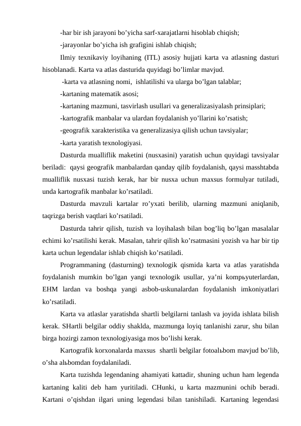 -har bir ish jarayoni bo’yicha sarf-xarajatlarni hisoblab chiqish;
-jarayonlar bo’yicha ish grafigini ishlab chiqish;
Ilmiy texnikaviy loyihaning (ITL) asosiy hujjati karta va atlasning dasturi
hisoblanadi. Karta va atlas dasturida quyidagi bo’limlar mavjud.
 -karta va atlasning nomi,  ishlatilishi va ularga bo’lgan talablar;
-kartaning matematik asosi;
-kartaning mazmuni, tasvirlash usullari va generalizasiyalash prinsiplari;
-kartografik manbalar va ulardan foydalanish yo’llarini ko’rsatish;
-geografik xarakteristika va generalizasiya qilish uchun tavsiyalar;
-karta yaratish texnologiyasi.
Dasturda mualliflik maketini (nusxasini) yaratish uchun quyidagi tavsiyalar
beriladi:  qaysi geografik manbalardan qanday qilib foydalanish, qaysi masshtabda
mualliflik nusxasi tuzish kerak, har bir nusxa uchun maxsus formulyar tutiladi,
unda kartografik manbalar ko’rsatiladi.
Dasturda  mavzuli  kartalar  ro’yxati  berilib,  ularning  mazmuni  aniqlanib,
taqrizga berish vaqtlari ko’rsatiladi.
Dasturda tahrir qilish, tuzish va loyihalash bilan bog’liq bo’lgan masalalar
echimi ko’rsatilishi kerak. Masalan, tahrir qilish ko’rsatmasini yozish va har bir tip
karta uchun legendalar ishlab chiqish ko’rsatiladi.
Programmaning (dasturning) texnologik qismida karta va atlas yaratishda
foydalanish mumkin bo’lgan yangi texnologik usullar, ya’ni kompьyuterlardan,
EHM  lardan  va  boshqa  yangi  asbob-uskunalardan  foydalanish  imkoniyatlari
ko’rsatiladi.
Karta va atlaslar yaratishda shartli belgilarni tanlash va joyida ishlata bilish
kerak. SHartli belgilar oddiy shaklda, mazmunga loyiq tanlanishi zarur, shu bilan
birga hozirgi zamon texnologiyasiga mos bo’lishi kerak.
Kartografik korxonalarda maxsus  shartli belgilar fotoalьbom mavjud bo’lib,
o’sha alьbomdan foydalaniladi.
Karta tuzishda legendaning ahamiyati kattadir, shuning uchun ham legenda
kartaning kaliti deb ham yuritiladi. CHunki, u karta mazmunini ochib beradi.
Kartani o’qishdan ilgari uning legendasi bilan tanishiladi. Kartaning legendasi
