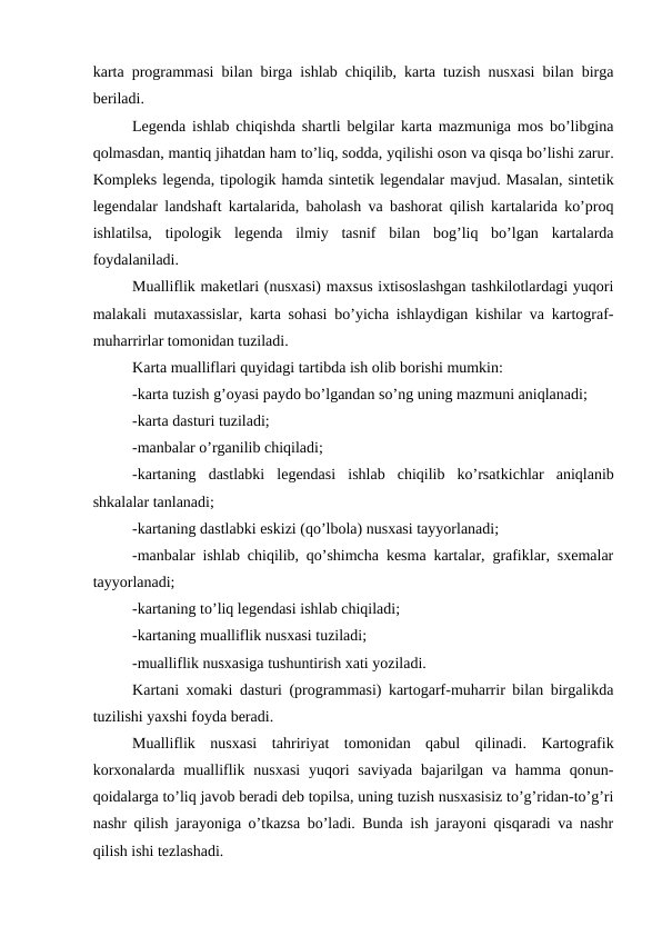 karta programmasi bilan birga ishlab chiqilib, karta tuzish nusxasi bilan birga
beriladi.
Legenda ishlab chiqishda shartli belgilar karta mazmuniga mos bo’libgina
qolmasdan, mantiq jihatdan ham to’liq, sodda, yqilishi oson va qisqa bo’lishi zarur.
Kompleks legenda, tipologik hamda sintetik legendalar mavjud. Masalan, sintetik
legendalar landshaft kartalarida, baholash va bashorat qilish kartalarida ko’proq
ishlatilsa,  tipologik  legenda  ilmiy  tasnif  bilan  bog’liq  bo’lgan  kartalarda
foydalaniladi.
Mualliflik maketlari (nusxasi) maxsus ixtisoslashgan tashkilotlardagi yuqori
malakali mutaxassislar, karta sohasi bo’yicha ishlaydigan kishilar va kartograf-
muharrirlar tomonidan tuziladi.
Karta mualliflari quyidagi tartibda ish olib borishi mumkin:
-karta tuzish g’oyasi paydo bo’lgandan so’ng uning mazmuni aniqlanadi;
-karta dasturi tuziladi;
-manbalar o’rganilib chiqiladi;
-kartaning  dastlabki  legendasi  ishlab  chiqilib  ko’rsatkichlar  aniqlanib
shkalalar tanlanadi;
-kartaning dastlabki eskizi (qo’lbola) nusxasi tayyorlanadi;
-manbalar ishlab chiqilib, qo’shimcha kesma kartalar, grafiklar, sxemalar
tayyorlanadi;
-kartaning to’liq legendasi ishlab chiqiladi;
-kartaning mualliflik nusxasi tuziladi;
-mualliflik nusxasiga tushuntirish xati yoziladi.
Kartani xomaki dasturi (programmasi) kartogarf-muharrir bilan birgalikda
tuzilishi yaxshi foyda beradi.
Mualliflik  nusxasi  tahririyat  tomonidan  qabul  qilinadi.  Kartografik
korxonalarda  mualliflik nusxasi  yuqori  saviyada  bajarilgan va  hamma  qonun-
qoidalarga to’liq javob beradi deb topilsa, uning tuzish nusxasisiz to’g’ridan-to’g’ri
nashr qilish jarayoniga o’tkazsa bo’ladi. Bunda ish jarayoni qisqaradi va nashr
qilish ishi tezlashadi.
