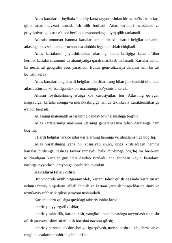 Atlas kartalarini loyihalash oddiy karta tayyorlashdan bir oz bo’lsa ham farq
qilib, atlas  mavzusi  asosida  ish  olib  boriladi.  Atlas  kartalari  masshtabi  va
proyeksiyasiga katta e’tibor berilib komponovkaga loyiq qilib tanlanadi.
Atlasda umuman hamma kartalar uchun bir xil shartli belgilar tanlanib,
atlasdagi mavzuli kartalar uchun esa alohida legenda ishlab chiqiladi.
Atlas  kartalarini  joylashtirishda,  ularning  ketma-ketligiga  katta  e’tibor
berilib, kartalar mazmuni va ahamiyatiga qarab masshtab tanlanadi. Kartalar uchun
bir necha xil geografik asos yaratiladi. Bunda generalizasiya darajasi ham bir xil
bo’lishi kerak.
Atlas kartalarining shartli belgilari, shriftlar, rang bilan jihozlanishi oldindan
atlas dasturida ko’rsatilgandek bir mazmunga bo’ysinishi kerak.
Atlasni  loyihalashning  o’ziga  xos  xususiyatlari  bor.  Atlasning  qo’ygan
maqsadiga, kartalar soniga va murakkabligiga hamda texnikaviy xarakteristikasiga
e’tibor beriladi.
Atlasning matematik asosi uning qanday loyihalanishiga bog’liq.
Atlas kartalarining mazmuni ularning generalizasiya qilish darajasiga ham
bog’liq.
SHartli belgilar tarkibi atlas kartalarning hajmiga va jihozlanishiga bog’liq.
Atlas  yaratishning  yana  bir  xususiyati  shuki,  unga  kiritiladigan  hamma
kartalar birdaniga nashrga tayyorlanmaydi, balki bir-biriga bog’liq va bir-birini
to’ldiradigan  kartalar  guruhlari  dastlab  tuziladi,  ana  shundan  keyin  kartalarni
nashrga tayyorlash jarayoniga topshirish mumkin.
Kartalarni tahrir qilish
Biz yuqorida aytib o’tganimizdek, kartani tahrir qilish deganda karta tuzish
uchun tahririy hujjatlarni ishlab chiqish va kartani yaratish bosqichlarida ilmiy va
texnikaviy rahbarlik qilish jarayoni tushuniladi.
Kartani tahrir qilishga quyidagi tahririy ishlar kiradi:
-tahririy tayyorgarlik ishlar;
-tahririy rahbarlik, karta tuzish, yangilash hamda nashrga tayyorlash va nashr
qilish jarayoni ishini sifatli olib borishni nazorat qilish;
-tahririy nazorat, tekshirishni yo’lga qo’yish, tuzish, nashr qilish, chiziqlar va
rangli nusxalarni tekshirib qabul qilish;
