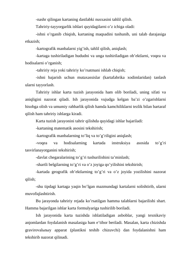 -nashr qilingan kartaning dastlabki nusxasini tahlil qilish.
Tahririy-tayyorgarlik ishlari quyidagilarni o’z ichiga oladi:
-ishni o’rganib chiqish, kartaning maqsadini tushunib, uni talab darajasiga
etkazish;
-kartografik manbalarni yig’ish, tahlil qilish, aniqlash;
-kartaga tushiriladigan hududni va unga tushiriladigan ob’ektlarni, voqea va
hodisalarni o’rganish;
-tahririy reja yoki tahririy ko’rsatmani ishlab chiqish;
-ishni  bajarish  uchun  mutaxassislar  (kartafabrika  xodimlaridan)  tanlash
ularni tayyorlash.
Tahririy ishlar karta tuzish jarayonida ham olib boriladi, uning sifati va
aniqligini  nazorat  qiladi.  Ish  jarayonida  vujudga  kelgan  ba’zi  o’zgarishlarni
hisobga olish va umumiy rahbarlik qilish hamda kamchiliklarni tezlik bilan bartaraf
qilish ham tahririy ishlarga kiradi.
Karta tuzish jarayonini tahrir qilishda quyidagi ishlar bajariladi:
-kartaning matematik asosini tekshirish;
-kartografik manbalarning to’liq va to’g’riligini aniqlash;
-voqea  va  hodisalarning  kartada  instruksiya  asosida  to’g’ri
tasvirlanayotganini tekshirish;
-davlat chegaralarining to’g’ri tushurilishini ta’minlash;
-shartli belgilarning to’g’ri va o’z joyiga qo’yilishini tekshirish;
-kartada geografik ob’ektlarning to’g’ri va o’z joyida yozilishini nazorat
qilish;
-shu tipdagi kartaga yaqin bo’lgan mazmundagi kartalarni solishtirib, ularni
muvofiqlashtirish.
Bu jarayonda tahririy rejada ko’rsatilgan hamma talablarni bajarilishi shart.
Hamma bajarilgan ishlar karta formulyariga tushirilib boriladi.
Ish  jarayonida  karta  tuzishda  ishlatiladigan  asboblar,  yangi  texnikaviy
anjomlardan foydalanish masalasiga ham e’tibor beriladi. Masalan, karta chizishda
gravirovalьnыy  apparat  (plastikni  teshib  chizuvchi)  dan  foydalanishni  ham
tekshirib nazorat qilinadi.
