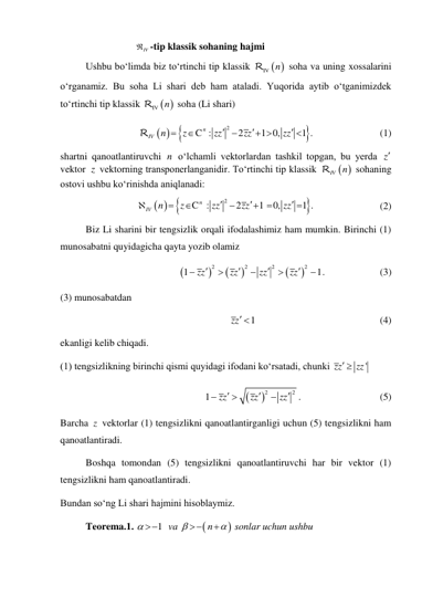                    
IV
 -tip klassik sohaning hajmi 
Ushbu bo‘limda biz to‘rtinchi tip klassik 
 
RIV n
 soha va uning xossalarini 
o‘rganamiz. Bu soha Li shari deb ham ataladi. Yuqorida aytib o‘tganimizdek 
to‘rtinchi tip klassik 
 
RIV n
 soha (Li shari) 
 
  

2
 
 
: 
  2
 1   0, 
 1 .
n
IV
z
zz
zz
z
n
z






 

R
C
 
(1) 
shartni qanoatlantiruvchi n o‘lchamli vektorlardan tashkil topgan, bu yerda z 
vektor  z  vektorning transponerlanganidir. To‘rtinchi tip klassik 
 
 
RIV n
 sohaning 
ostovi ushbu ko‘rinishda aniqlanadi: 
 
  

2
 
  
 : 
  2
 1    0, 
 1 .
n
IV
z
zz
zz
z
n
z










C
 
(2) 
Biz Li sharini bir tengsizlik orqali ifodalashimiz ham mumkin. Birinchi (1) 
munosabatni quyidagicha qayta yozib olamiz 






2
2
2
2
1
 
1
zz
zz
zz
zz








 .  
 
(3) 
(3) munosabatdan 
1
zz   
 
 
 
 
(4) 
ekanligi kelib chiqadi. 
(1) tengsizlikning birinchi qismi quyidagi ifodani ko‘rsatadi, chunki 
'
zz
  zz
 


2
2
1
 
zz
zz
zz




 
.  
 
 
(5) 
Barcha z  vektorlar (1) tengsizlikni qanoatlantirganligi uchun (5) tengsizlikni ham 
qanoatlantiradi. 
Boshqa tomondan (5) tengsizlikni qanoatlantiruvchi har bir vektor (1) 
tengsizlikni ham qanoatlantiradi. 
Bundan so‘ng Li shari hajmini hisoblaymiz. 
Teorema.1. 
  1  
 
 va 


  
   
n




 sonlar uchun ushbu 
