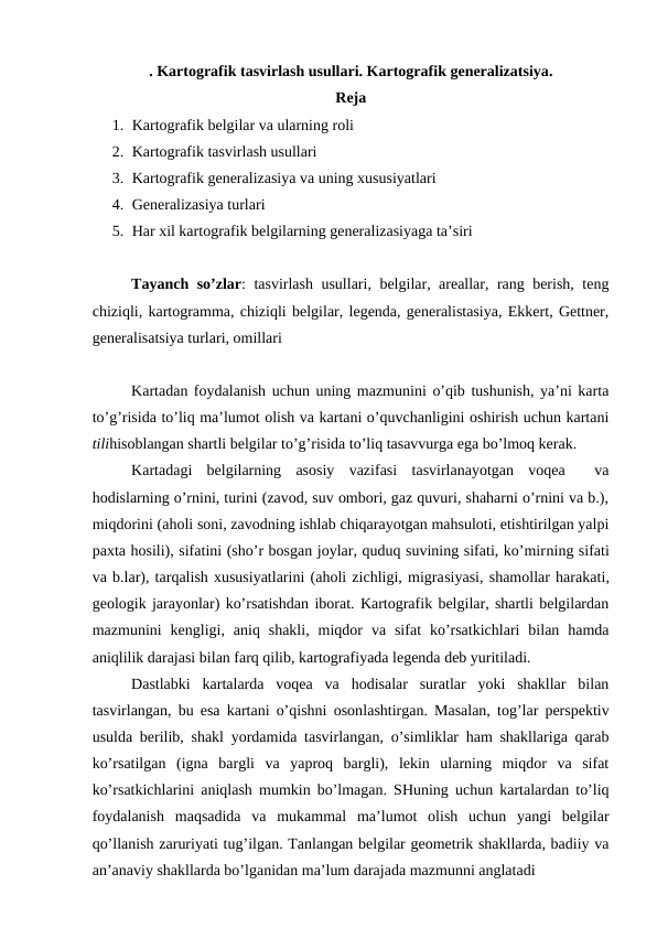 . Kartografik tasvirlash usullari. Kartografik generalizatsiya.
Reja
1. Kartografik belgilar va ularning roli
2. Kartografik tasvirlash usullari
3. Kartografik generalizasiya va uning xususiyatlari
4. Generalizasiya turlari
5. Har xil kartografik belgilarning generalizasiyaga ta’siri
Tayanch so’zlar: tasvirlash usullari, belgilar, areallar, rang berish, teng
chiziqli, kartogramma, chiziqli belgilar, legenda, generalistasiya, Ekkert, Gettner,
generalisatsiya turlari, omillari
Kartadan foydalanish uchun uning mazmunini o’qib tushunish, ya’ni karta
to’g’risida to’liq ma’lumot olish va kartani o’quvchanligini oshirish uchun kartani
tilihisoblangan shartli belgilar to’g’risida to’liq tasavvurga ega bo’lmoq kerak.
Kartadagi  belgilarning  asosiy  vazifasi  tasvirlanayotgan  voqea   va
hodislarning o’rnini, turini (zavod, suv ombori, gaz quvuri, shaharni o’rnini va b.),
miqdorini (aholi soni, zavodning ishlab chiqarayotgan mahsuloti, etishtirilgan yalpi
paxta hosili), sifatini (sho’r bosgan joylar, quduq suvining sifati, ko’mirning sifati
va b.lar), tarqalish xususiyatlarini (aholi zichligi, migrasiyasi, shamollar harakati,
geologik jarayonlar) ko’rsatishdan iborat. Kartografik belgilar, shartli belgilardan
mazmunini  kengligi,  aniq  shakli,  miqdor  va  sifat  ko’rsatkichlari  bilan  hamda
aniqlilik darajasi bilan farq qilib, kartografiyada legenda deb yuritiladi.
Dastlabki  kartalarda  voqea  va  hodisalar  suratlar  yoki  shakllar  bilan
tasvirlangan, bu esa kartani o’qishni osonlashtirgan. Masalan, tog’lar perspektiv
usulda berilib, shakl yordamida tasvirlangan, o’simliklar ham shakllariga qarab
ko’rsatilgan  (igna  bargli  va  yaproq  bargli),  lekin  ularning  miqdor  va  sifat
ko’rsatkichlarini aniqlash mumkin bo’lmagan. SHuning uchun kartalardan to’liq
foydalanish  maqsadida  va  mukammal  ma’lumot  olish  uchun  yangi  belgilar
qo’llanish zaruriyati tug’ilgan. Tanlangan belgilar geometrik shakllarda, badiiy va
an’anaviy shakllarda bo’lganidan ma’lum darajada mazmunni anglatadi 

