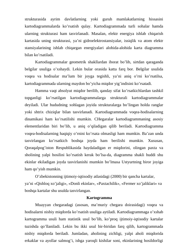 strukturasida  ayrim  davlatlarning  yoki  guruh  mamlakatlarning  hissasini
kartodiagrammalarda  ko’rsatish  qulay.  Kartodiagrammada  turli  sohalar  hamda
ularning strukturasi ham tasvirlanadi. Masalan, elektr energiya ishlab chiqarish
kartasida uning strukturasi, ya’ni gidroelektrostansiyalar, issiqlik va atom elektr
stansiyalarining  ishlab  chiqargan energiyalari  alohida-alohida  karta  diagramma
bilan ko’rsatiladi.
Kartodiagrammalar geometrik shakllardan iborat bo’lib, sirtdan qaraganda
belgilar usuliga o’xshaydi. Lekin bular orasida katta farq bor. Belgilar usulida
voqea  va  hodisalar  ma’lum  bir  joyga  tegishli,  ya’ni  aniq  o’rni  ko’rsatilsa,
kartodiagrammada ularning maydon bo’yicha miqdor yig’indisini ko’rsatadi. 
Hamma vaqt absolyut miqdor berilib, qanday sifat ko’rsatkichlardan tashkil
topganligi  ko’rsatilgan  kartodiagrammalarga  strukturali  kartodiagrammalar
deyiladi. Ular hududning xohlagan joyida strukturalarga bo’lingan holda ranglar
yoki shtrix chiziqlar bilan tasvirlanadi. Kartodiagrammada voqea-hodisalarning
dinamikasi  ham  ko’rsatilishi  mumkin.  CHegaralar  kartodiagrammaning  asosiy
elementlaridan  biri  bo’lib,  u  aniq  o’qiladigan  qilib  beriladi.  Kartodiagramma
voqea-hodisalarning haqiqiy o’rnini ko’rsata olmasligi ham mumkin. Ba’zan unda
tasvirlangan  ko’rsatkich  boshqa  joyda  ham  berilishi  mumkin.  Xususan,
Qoraqalpog’iston  Respublikasida  haydaladigan  er  miqdorini,  olingan  paxta  va
sholining yalpi hosilini ko’rsatish kerak bo’lsa-da, diagramma shakli huddi shu
ekinlar ekiladigan joyda tasvirlanishi mumkin bo’lmasa Ustyurtning biror joyiga
ham qo’yish mumkin.
O’zbekistonning ijtimoiy-iqtisodiy atlasidagi (2000) bir qancha kartalar, 
ya’ni «Qishloq xo’jaligi», «Donli ekinlar», «Paxtachilik», «Fermer xo’jaliklari» va 
boshqa kartalar shu usulda tasvirlangan.
Kartogramma
Muayyan  chegaradagi  (asosan,  ma’muriy  chegara  doirasidagi)  voqea  va
hodisalarni nisbiy miqdorda ko’rsatish usuliga aytiladi. Kartodiagrammaga o’xshab
kartogramma usuli ham statistik usul bo’lib, ko’proq ijtimoiy-iqtisodiy kartalar
tuzishda qo’llaniladi. Lekin bu ikki usul bir-biridan farq qilib, kartogrammada
nisbiy  miqdorda  beriladi.  Jumladan,  aholining  zichligi,  yalpi  aholi  miqdorida
erkaklar va ayollar salmog’i, ishga yaroqli kishilar soni, ekinlarining hosildorligi
