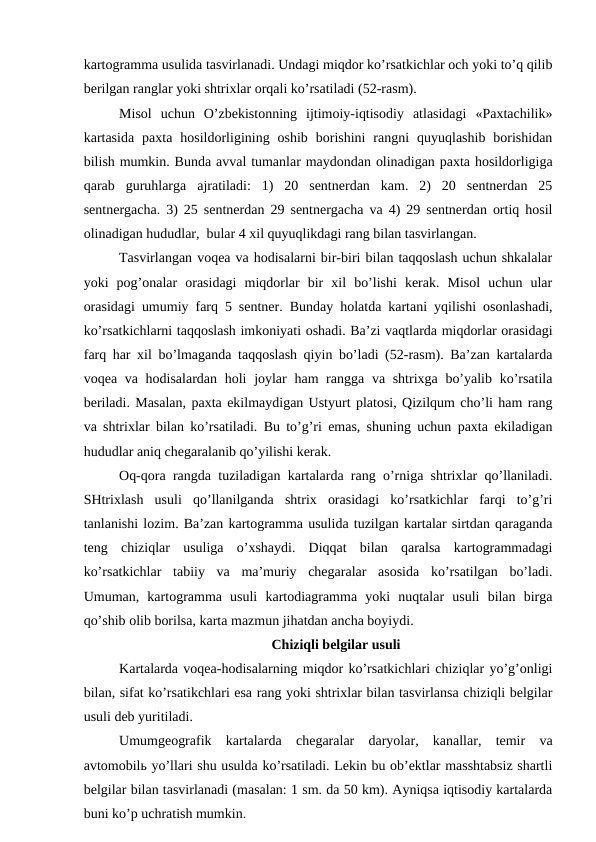 kartogramma usulida tasvirlanadi. Undagi miqdor ko’rsatkichlar och yoki to’q qilib
berilgan ranglar yoki shtrixlar orqali ko’rsatiladi (52-rasm). 
Misol  uchun  O’zbekistonning  ijtimoiy-iqtisodiy  atlasidagi  «Paxtachilik»
kartasida  paxta  hosildorligining  oshib  borishini  rangni  quyuqlashib  borishidan
bilish mumkin. Bunda avval tumanlar maydondan olinadigan paxta hosildorligiga
qarab  guruhlarga  ajratiladi:  1)  20  sentnerdan  kam.  2)  20  sentnerdan  25
sentnergacha. 3) 25 sentnerdan 29 sentnergacha va 4) 29 sentnerdan ortiq hosil
olinadigan hududlar,  bular 4 xil quyuqlikdagi rang bilan tasvirlangan.
Tasvirlangan voqea va hodisalarni bir-biri bilan taqqoslash uchun shkalalar
yoki  pog’onalar  orasidagi  miqdorlar  bir  xil  bo’lishi  kerak.  Misol  uchun  ular
orasidagi umumiy farq 5 sentner. Bunday holatda kartani yqilishi osonlashadi,
ko’rsatkichlarni taqqoslash imkoniyati oshadi. Ba’zi vaqtlarda miqdorlar orasidagi
farq har xil bo’lmaganda taqqoslash qiyin bo’ladi (52-rasm). Ba’zan kartalarda
voqea va hodisalardan holi  joylar  ham rangga va shtrixga bo’yalib ko’rsatila
beriladi. Masalan, paxta ekilmaydigan Ustyurt platosi, Qizilqum cho’li ham rang
va shtrixlar bilan ko’rsatiladi. Bu to’g’ri emas, shuning uchun paxta ekiladigan
hududlar aniq chegaralanib qo’yilishi kerak.
Oq-qora rangda tuziladigan kartalarda rang o’rniga shtrixlar qo’llaniladi.
SHtrixlash  usuli  qo’llanilganda  shtrix  orasidagi  ko’rsatkichlar  farqi  to’g’ri
tanlanishi lozim. Ba’zan kartogramma usulida tuzilgan kartalar sirtdan qaraganda
teng  chiziqlar  usuliga  o’xshaydi.  Diqqat  bilan  qaralsa  kartogrammadagi
ko’rsatkichlar  tabiiy  va  ma’muriy  chegaralar  asosida  ko’rsatilgan  bo’ladi.
Umuman,  kartogramma  usuli  kartodiagramma  yoki  nuqtalar  usuli  bilan  birga
qo’shib olib borilsa, karta mazmun jihatdan ancha boyiydi.
Chiziqli belgilar usuli
Kartalarda voqea-hodisalarning miqdor ko’rsatkichlari chiziqlar yo’g’onligi
bilan, sifat ko’rsatikchlari esa rang yoki shtrixlar bilan tasvirlansa chiziqli belgilar
usuli deb yuritiladi.
Umumgeografik  kartalarda  chegaralar  daryolar,  kanallar,  temir  va
avtomobilь yo’llari shu usulda ko’rsatiladi. Lekin bu ob’ektlar masshtabsiz shartli
belgilar bilan tasvirlanadi (masalan: 1 sm. da 50 km). Ayniqsa iqtisodiy kartalarda
buni ko’p uchratish mumkin. 
