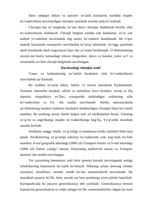 Ilmiy  tadqiqot  ishlari  va  operativ  xo’jalik  kartalarini  tuzishda  miqdor
ko’rsatkichlarni tasvirlaydigan chiziqlar masshtab asosida aniq ko’rsatiladi.
Chiziqlar har xil ranglarda, ba’zan shtrix chiziqlar shakllarida berilib, sifat
ko’rsatkichlarini ifodalaydi. Chiziqli belgilar usulida yuk harakatini, ya’ni yuk
tashish yo’nalishini  tasvirlashda eng asosiy ko’rsatkich  hisoblanadi. Bu o’quv
maktab kartalarida transportni tasvirlashda ko’proq ishlatiladi. So’nggi paytlarda
aholi kartalarida aholi migrasiyasi ham shu yo’sinda berilmoqda. O’zbekistonning
siyosiy-ma’muriy kartasidagi viloyat chegaralari, daryo va kanalar, temir yo’l va
avtomobilь yo’llari chiziqli belgilarda tasvirlangan.
Harakatdagi chiziqlar usuli
Voqea  va  hodisalarning  yo’nalish  harakatini  sifat  ko’rsatkichlarini
tasvirlashda qo’llaniladi. 
Bu  usuldan  ko’proq  tabiiy,  harbiy  va  tarixiy  kartalarda  foydalaniladi.
Xususan, shamollar harakati, siklon va antisiklon, havo frontlari, sovuq va iliq
oqimlar,  ekspedisiya  yo’llari,  transportda  tashiladigan  yuklarning  sifat
ko’rsatkichlari  va  h.k.  shu  usulda  tasvirlanadi.
 Harbiy  operasiyalarda
qo’shinlarning harakati kabilarni harakatni ifodalaydigan chiziqlar bilan ko’rsatish
mumkin. Bu usulning asosiy shartli belgisi turli xil strelkalardan iborat. Ularning
yo’g’on va ingichkaligi miqdor ko’rsatkichlariga bog’liq. Yo’g’onlik masshtab
asosida beriladi.
Strelkalar ranggi, shakli, yo’g’onligi va strukturasi (ichki tuzilishi) bilan farq
qiladi. Strelkalarning yo’g’onligi asbolyut ko’rsatkichda yoki pog’onali bo’lishi
mumkin. 8-sinf geografik atlasidagi (2000 yil) Transport kartasi va 9-sinf atlasidagi
(2000 yil) Dunyo yoqilg’i kartasi, Dunyoning undiruvchi sanoat va Transport
kartalari shu usulda tasvirlangan.
Yer yuzasining hammasini yoki biror qismini kartada tasvirlaganda undagi
tafsilotlarning hammasini ko’rsatib bo’lmaydi. SHuning uchun ularning ichidan
asosiylari,  keraklilari,  saralab,  tanlab  ba’zan  umumlashtirib  tasvirlanadi.  Bu
murakkab jarayon bo’lib, ilmiy asosda ma’lum qoidalarga rioya qilinib bajariladi.
Kartografiyada bu jarayon generalizasiya deb yuritiladi. Generalizasiya termini
fransuzcha generalisation so’zidan olingan bo’lib «umumlashtirish» degan ma’noni
