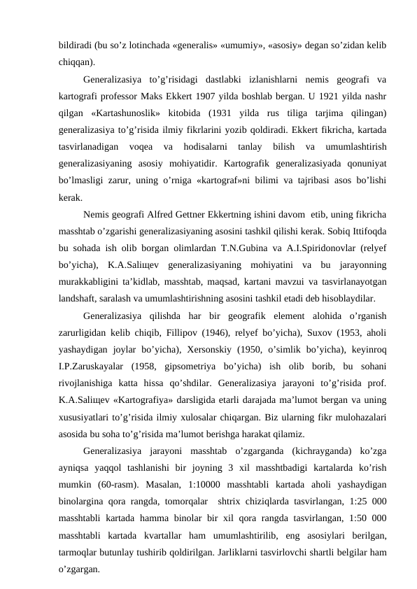 bildiradi (bu so’z lotinchada «generalis» «umumiy», «asosiy» degan so’zidan kelib
chiqqan).
Generalizasiya  to’g’risidagi  dastlabki  izlanishlarni  nemis  geografi  va
kartografi professor Maks Ekkert 1907 yilda boshlab bergan. U 1921 yilda nashr
qilgan  «Kartashunoslik»  kitobida  (1931  yilda  rus  tiliga  tarjima  qilingan)
generalizasiya to’g’risida ilmiy fikrlarini yozib qoldiradi. Ekkert fikricha, kartada
tasvirlanadigan  voqea  va  hodisalarni  tanlay  bilish  va  umumlashtirish
generalizasiyaning  asosiy  mohiyatidir.  Kartografik  generalizasiyada  qonuniyat
bo’lmasligi zarur, uning o’rniga «kartograf»ni bilimi va tajribasi asos bo’lishi
kerak.
Nemis geografi Alfred Gettner Ekkertning ishini davom  etib, uning fikricha
masshtab o’zgarishi generalizasiyaning asosini tashkil qilishi kerak. Sobiq Ittifoqda
bu sohada ish olib borgan olimlardan T.N.Gubina va A.I.Spiridonovlar (relyef
bo’yicha),  K.A.Saliщev  generalizasiyaning  mohiyatini  va  bu  jarayonning
murakkabligini ta’kidlab, masshtab, maqsad, kartani mavzui va tasvirlanayotgan
landshaft, saralash va umumlashtirishning asosini tashkil etadi deb hisoblaydilar. 
Generalizasiya  qilishda  har  bir  geografik  element  alohida  o’rganish
zarurligidan kelib chiqib, Fillipov (1946), relyef bo’yicha), Suxov (1953, aholi
yashaydigan  joylar  bo’yicha),  Xersonskiy  (1950,  o’simlik  bo’yicha),  keyinroq
I.P.Zaruskayalar  (1958,  gipsometriya  bo’yicha)  ish  olib  borib,  bu  sohani
rivojlanishiga  katta  hissa  qo’shdilar.  Generalizasiya  jarayoni  to’g’risida  prof.
K.A.Saliщev «Kartografiya» darsligida etarli darajada ma’lumot bergan va uning
xususiyatlari to’g’risida ilmiy xulosalar chiqargan. Biz ularning fikr mulohazalari
asosida bu soha to’g’risida ma’lumot berishga harakat qilamiz.
Generalizasiya  jarayoni  masshtab  o’zgarganda  (kichrayganda)  ko’zga
ayniqsa  yaqqol  tashlanishi  bir  joyning  3  xil  masshtbadigi  kartalarda  ko’rish
mumkin  (60-rasm).  Masalan,  1:10000  masshtabli  kartada  aholi  yashaydigan
binolargina qora rangda, tomorqalar  shtrix chiziqlarda tasvirlangan, 1:25 000
masshtabli  kartada hamma binolar bir  xil qora rangda tasvirlangan, 1:50 000
masshtabli  kartada  kvartallar  ham  umumlashtirilib,  eng  asosiylari  berilgan,
tarmoqlar butunlay tushirib qoldirilgan. Jarliklarni tasvirlovchi shartli belgilar ham
o’zgargan.
