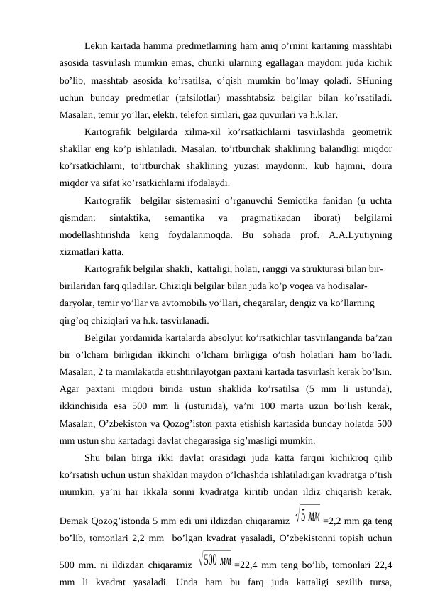 Lekin kartada hamma predmetlarning ham aniq o’rnini kartaning masshtabi
asosida tasvirlash mumkin emas, chunki ularning egallagan maydoni juda kichik
bo’lib, masshtab asosida  ko’rsatilsa, o’qish mumkin bo’lmay qoladi. SHuning
uchun  bunday  predmetlar  (tafsilotlar)  masshtabsiz  belgilar  bilan  ko’rsatiladi.
Masalan, temir yo’llar, elektr, telefon simlari, gaz quvurlari va h.k.lar.
Kartografik  belgilarda  xilma-xil  ko’rsatkichlarni  tasvirlashda  geometrik
shakllar eng ko’p ishlatiladi. Masalan, to’rtburchak shaklining balandligi miqdor
ko’rsatkichlarni,  to’rtburchak  shaklining  yuzasi  maydonni,  kub  hajmni,  doira
miqdor va sifat ko’rsatkichlarni ifodalaydi.
Kartografik  belgilar sistemasini o’rganuvchi Semiotika fanidan (u uchta
qismdan:  sintaktika,  semantika  va  pragmatikadan  iborat)  belgilarni
modellashtirishda  keng  foydalanmoqda.  Bu  sohada  prof.  A.A.Lyutiyning
xizmatlari katta.
Kartografik belgilar shakli,  kattaligi, holati, ranggi va strukturasi bilan bir-
birilaridan farq qiladilar. Chiziqli belgilar bilan juda ko’p voqea va hodisalar- 
daryolar, temir yo’llar va avtomobilь yo’llari, chegaralar, dengiz va ko’llarning 
qirg’oq chiziqlari va h.k. tasvirlanadi. 
Belgilar yordamida kartalarda absolyut ko’rsatkichlar tasvirlanganda ba’zan
bir  o’lcham  birligidan ikkinchi  o’lcham  birligiga o’tish holatlari  ham  bo’ladi.
Masalan, 2 ta mamlakatda etishtirilayotgan paxtani kartada tasvirlash kerak bo’lsin.
Agar  paxtani  miqdori  birida  ustun  shaklida  ko’rsatilsa  (5  mm  li  ustunda),
ikkinchisida  esa  500  mm  li  (ustunida),  ya’ni  100  marta  uzun  bo’lish  kerak,
Masalan, O’zbekiston va Qozog’iston paxta etishish kartasida bunday holatda 500
mm ustun shu kartadagi davlat chegarasiga sig’masligi mumkin.
Shu  bilan  birga  ikki  davlat  orasidagi  juda  katta  farqni  kichikroq  qilib
ko’rsatish uchun ustun shakldan maydon o’lchashda ishlatiladigan kvadratga o’tish
mumkin, ya’ni har ikkala sonni kvadratga kiritib undan ildiz chiqarish kerak.
Demak Qozog’istonda 5 mm edi uni ildizdan chiqaramiz √5 мм =2,2 mm ga teng
bo’lib, tomonlari 2,2 mm  bo’lgan kvadrat yasaladi, O’zbekistonni topish uchun
500 mm. ni ildizdan chiqaramiz  √500 мм =22,4 mm teng bo’lib, tomonlari 22,4
mm  li  kvadrat  yasaladi.  Unda  ham  bu  farq  juda  kattaligi  sezilib  tursa,
