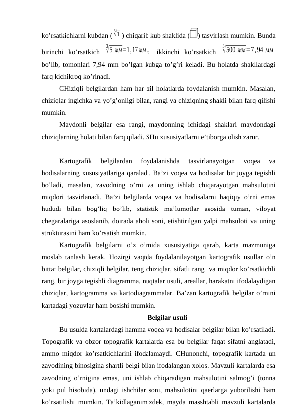 ko’rsatkichlarni kubdan (
3√1 ) chiqarib kub shaklida (
) tasvirlash mumkin. Bunda
birinchi  ko’rsatkich  
3√5 мм=1,17 мм.,  ikkinchi  ko’rsatkich  
3√500 мм=7,94 мм
bo’lib, tomonlari 7,94 mm bo’lgan kubga to’g’ri keladi. Bu holatda shakllardagi
farq kichikroq ko’rinadi.
CHiziqli belgilardan ham har xil holatlarda foydalanish mumkin. Masalan,
chiziqlar ingichka va yo’g’onligi bilan, rangi va chiziqning shakli bilan farq qilishi
mumkin.
Maydonli  belgilar  esa  rangi,  maydonning  ichidagi  shaklari  maydondagi
chiziqlarning holati bilan farq qiladi. SHu xususiyatlarni e’tiborga olish zarur.
Kartografik  belgilardan  foydalanishda  tasvirlanayotgan  voqea  va
hodisalarning xususiyatlariga qaraladi. Ba’zi voqea va hodisalar bir joyga tegishli
bo’ladi,  masalan,  zavodning  o’rni  va  uning  ishlab  chiqarayotgan  mahsulotini
miqdori tasvirlanadi. Ba’zi belgilarda voqea va hodisalarni haqiqiy o’rni emas
hududi  bilan  bog’liq  bo’lib,  statistik  ma’lumotlar  asosida  tuman,  viloyat
chegaralariga asoslanib, doirada aholi soni, etishtirilgan yalpi mahsuloti va uning
strukturasini ham ko’rsatish mumkin.
Kartografik  belgilarni  o’z  o’rnida  xususiyatiga  qarab,  karta  mazmuniga
moslab tanlash kerak. Hozirgi vaqtda foydalanilayotgan kartografik usullar o’n
bitta: belgilar, chiziqli belgilar, teng chiziqlar, sifatli rang  va miqdor ko’rsatkichli
rang, bir joyga tegishli diagramma, nuqtalar usuli, areallar, harakatni ifodalaydigan
chiziqlar, kartogramma va kartodiagrammalar. Ba’zan kartografik belgilar o’rnini
kartadagi yozuvlar ham bosishi mumkin.
Belgilar usuli
Bu usulda kartalardagi hamma voqea va hodisalar belgilar bilan ko’rsatiladi.
Topografik va obzor topografik kartalarda esa bu belgilar faqat sifatni anglatadi,
ammo miqdor ko’rsatkichlarini ifodalamaydi. CHunonchi, topografik kartada un
zavodining binosigina shartli belgi bilan ifodalangan xolos. Mavzuli kartalarda esa
zavodning o’rnigina emas, uni ishlab chiqaradigan mahsulotini salmog’i (tonna
yoki pul hisobida), undagi ishchilar soni, mahsulotini qaerlarga yuborilishi ham
ko’rsatilishi mumkin. Ta’kidlaganimizdek, mayda masshtabli mavzuli kartalarda
