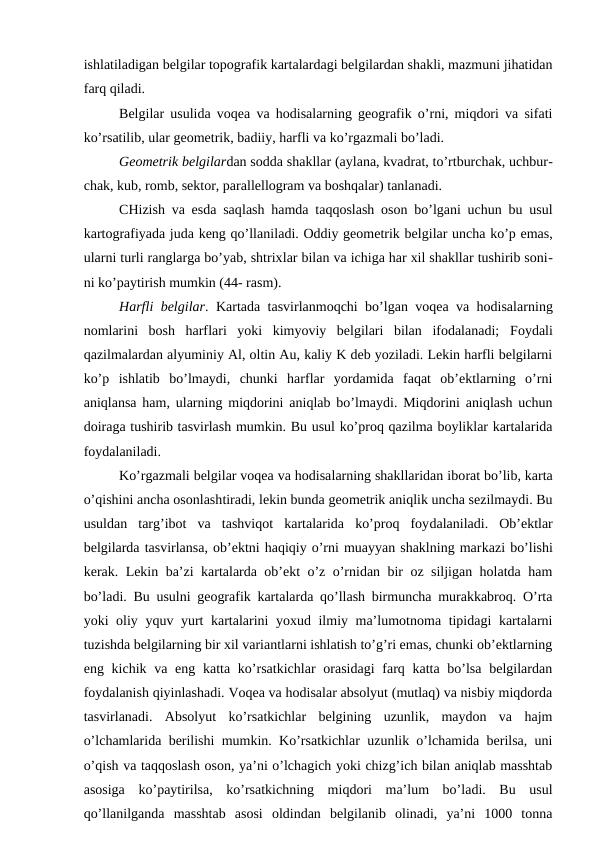 ishlatiladigan belgilar topografik kartalardagi belgilardan shakli, mazmuni jihatidan
farq qiladi.
Belgilar usulida voqea va hodisalarning geografik o’rni, miqdori va sifati
ko’rsatilib, ular geometrik, badiiy, harfli va ko’rgazmali bo’ladi.
Geometrik belgilardan sodda shakllar (aylana, kvadrat, to’rtburchak, uchbur-
chak, kub, romb, sektor, parallellogram va boshqalar) tanlanadi. 
CHizish va esda saqlash hamda taqqoslash oson bo’lgani uchun bu usul
kartografiyada juda keng qo’llaniladi. Oddiy geometrik belgilar uncha ko’p emas,
ularni turli ranglarga bo’yab, shtrixlar bilan va ichiga har xil shakllar tushirib soni-
ni ko’paytirish mumkin (44- rasm).
Harfli belgilar. Kartada tasvirlanmoqchi bo’lgan voqea va hodisalarning
nomlarini  bosh  harflari  yoki  kimyoviy  belgilari  bilan  ifodalanadi;  Foydali
qazilmalardan alyuminiy Al, oltin Au, kaliy K deb yoziladi. Lekin harfli belgilarni
ko’p  ishlatib  bo’lmaydi,  chunki  harflar  yordamida  faqat  ob’ektlarning  o’rni
aniqlansa ham, ularning miqdorini aniqlab bo’lmaydi. Miqdorini aniqlash uchun
doiraga tushirib tasvirlash mumkin. Bu usul ko’proq qazilma boyliklar kartalarida
foydalaniladi.
Ko’rgazmali belgilar voqea va hodisalarning shakllaridan iborat bo’lib, karta
o’qishini ancha osonlashtiradi, lekin bunda geometrik aniqlik uncha sezilmaydi. Bu
usuldan  targ’ibot  va  tashviqot  kartalarida  ko’proq  foydalaniladi.  Ob’ektlar
belgilarda tasvirlansa, ob’ektni haqiqiy o’rni muayyan shaklning markazi bo’lishi
kerak. Lekin ba’zi kartalarda ob’ekt o’z o’rnidan bir oz siljigan holatda ham
bo’ladi. Bu usulni geografik kartalarda qo’llash birmuncha murakkabroq. O’rta
yoki oliy yquv yurt kartalarini yoxud ilmiy ma’lumotnoma tipidagi kartalarni
tuzishda belgilarning bir xil variantlarni ishlatish to’g’ri emas, chunki ob’ektlarning
eng kichik va eng katta ko’rsatkichlar  orasidagi  farq katta bo’lsa  belgilardan
foydalanish qiyinlashadi. Voqea va hodisalar absolyut (mutlaq) va nisbiy miqdorda
tasvirlanadi.  Absolyut  ko’rsatkichlar  belgining  uzunlik,  maydon  va  hajm
o’lchamlarida berilishi mumkin. Ko’rsatkichlar uzunlik o’lchamida berilsa, uni
o’qish va taqqoslash oson, ya’ni o’lchagich yoki chizg’ich bilan aniqlab masshtab
asosiga  ko’paytirilsa,  ko’rsatkichning  miqdori  ma’lum  bo’ladi.  Bu  usul
qo’llanilganda  masshtab  asosi  oldindan  belgilanib  olinadi,  ya’ni  1000  tonna
