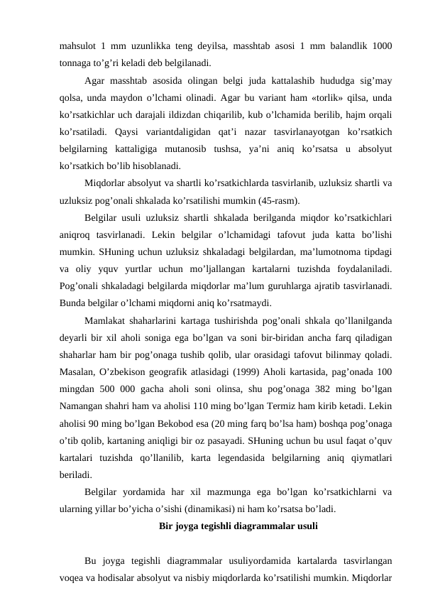 mahsulot 1 mm uzunlikka teng deyilsa, masshtab asosi 1 mm balandlik 1000
tonnaga to’g’ri keladi deb belgilanadi.
Agar  masshtab  asosida  olingan  belgi  juda  kattalashib  hududga  sig’may
qolsa, unda maydon o’lchami olinadi. Agar bu variant ham «torlik» qilsa, unda
ko’rsatkichlar uch darajali ildizdan chiqarilib, kub o’lchamida berilib, hajm orqali
ko’rsatiladi.  Qaysi  variantdaligidan  qat’i  nazar  tasvirlanayotgan  ko’rsatkich
belgilarning  kattaligiga  mutanosib  tushsa,  ya’ni  aniq  ko’rsatsa  u  absolyut
ko’rsatkich bo’lib hisoblanadi. 
Miqdorlar absolyut va shartli ko’rsatkichlarda tasvirlanib, uzluksiz shartli va
uzluksiz pog’onali shkalada ko’rsatilishi mumkin (45-rasm).
Belgilar usuli uzluksiz shartli shkalada berilganda miqdor ko’rsatkichlari
aniqroq  tasvirlanadi.  Lekin  belgilar  o’lchamidagi  tafovut  juda  katta  bo’lishi
mumkin. SHuning uchun uzluksiz shkaladagi belgilardan, ma’lumotnoma tipdagi
va  oliy  yquv  yurtlar  uchun  mo’ljallangan  kartalarni  tuzishda  foydalaniladi.
Pog’onali shkaladagi belgilarda miqdorlar ma’lum guruhlarga ajratib tasvirlanadi.
Bunda belgilar o’lchami miqdorni aniq ko’rsatmaydi.
Mamlakat shaharlarini kartaga tushirishda pog’onali shkala qo’llanilganda
deyarli bir xil aholi soniga ega bo’lgan va soni bir-biridan ancha farq qiladigan
shaharlar ham bir pog’onaga tushib qolib, ular orasidagi tafovut bilinmay qoladi.
Masalan, O’zbekison geografik atlasidagi (1999) Aholi kartasida, pag’onada 100
mingdan 500 000 gacha  aholi  soni  olinsa,  shu  pog’onaga  382 ming  bo’lgan
Namangan shahri ham va aholisi 110 ming bo’lgan Termiz ham kirib ketadi. Lekin
aholisi 90 ming bo’lgan Bekobod esa (20 ming farq bo’lsa ham) boshqa pog’onaga
o’tib qolib, kartaning aniqligi bir oz pasayadi. SHuning uchun bu usul faqat o’quv
kartalari  tuzishda  qo’llanilib,  karta  legendasida  belgilarning  aniq  qiymatlari
beriladi.
Belgilar  yordamida  har  xil  mazmunga  ega  bo’lgan  ko’rsatkichlarni  va
ularning yillar bo’yicha o’sishi (dinamikasi) ni ham ko’rsatsa bo’ladi. 
Bir joyga tegishli diagrammalar usuli 
Bu  joyga  tegishli  diagrammalar  usuliyordamida  kartalarda  tasvirlangan
voqea va hodisalar absolyut va nisbiy miqdorlarda ko’rsatilishi mumkin. Miqdorlar
