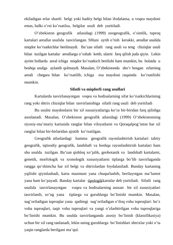 ekiladigan erlar shartli  belgi yoki badiiy belgi bilan ifodalansa, u voqea maydoni
emas, balki o’rni ko’rsatilsa,  belgilar  usuli  deb  yuritiladi. 
O’zbekiston  geografik   atlasidagi  (1999)  zoogeografik,  o’simlik,  tuproq
kartalari areallar usulida  tasvirlangan. SHuni  aytib o’tish  kerakki, areallar usulida
miqdor ko’rsatkichlar berilmaydi.  Ba’zan sifatli  rang usuli va teng  chiziqlar usuli
bilan  tuzilgan kartalar  areallarga o’xshab  ketib, ularni  farq qilish juda qiyin.  Lekin
ayrim hollarda  areal ichiga  miqdor ko’rsatkich berilishi ham mumkin, bu  holatda  u
boshqa usulga  aylanib qolmaydi. Masalan, O’zbekistonda  sho’r bosgan  erlarning
areali  chegara bilan  ko’rsatilib, ichiga  esa  maydoni  raqamda  ko’rsatilishi
mumkin.
Sifatli va miqdorli rang usullari
Kartalarda tasvirlanayotgan  voqea va hodisalarning sifat ko’rsatkichlarining
rang yoki shtrix chiziqlar bilan  tasvirlanishiga  sifatli rang usuli  deb yuritiladi 
Bu usulni maydonlarni bir xil xususiyatlariga ko’ra bir-biridan farq qilishga
asoslanadi.  Masalan,  O’zbekiston  geografik  atlasidagi  (1999)  O’zbekistonning
siyosiy-ma’muriy kartasida ranglar bilan viloyatlarni va Qoraqalpog’iston har xil
ranglar bilan bir-birlaridan ajratib  ko’rsatilgan. 
Geografik atlaslardagi  hamma  geografik rayonlashtirish kartalari: tabiiy
geografik, iqtisodiy geografik, landshaft va boshqa rayonlashtirish kartalari ham
shu usulda  tuzilgan. Ba’zan qishloq xo’jalik, geobotanik va  landshaft kartalarni,
genetik,  morfologik  va  xronologik  xususiyatlarni  tiplarga  bo’lib  tasvirlaganda
rangga qo’shimcha har xil belgi va shtrixlardan foydalaniladi. Bunday kartaning
yqilishi qiyinlashadi, karta mazmuni yana chuqurlashib, berilayotgan ma’lumot
yana ham ko’payadi. Banday kartalar  tipologikkartalar deb yuritiladi.  Sifatli  rang
usulida  tasvirlanayotgan   voqea va hodisalarning asosan  bir xil xususiyatlari
tasvirlanib,  so’ng  yana   tiplarga  va  guruhlarga  bo’linishi  mumkin.  Masalan,
sug’oriladigan tuproqlar yana  qadimgi  sug’oriladigan o’tloq voha tuproqlari: bo’z
voha tuproqlari, taqir voha tuproqlari va yangi o’zlashtirilgan voha tuproqlariga
bo’linishi  mumkin.  Bu  usulda  tasvirlanganda  asosiy  bo’linish  (klassifikasiya)
uchun bir xil rang tanlanadi, lekin uning guruhlarga  bo’linishlari shtrixlar yoki o’ta
yaqin ranglarda berilgani ma’qul.
