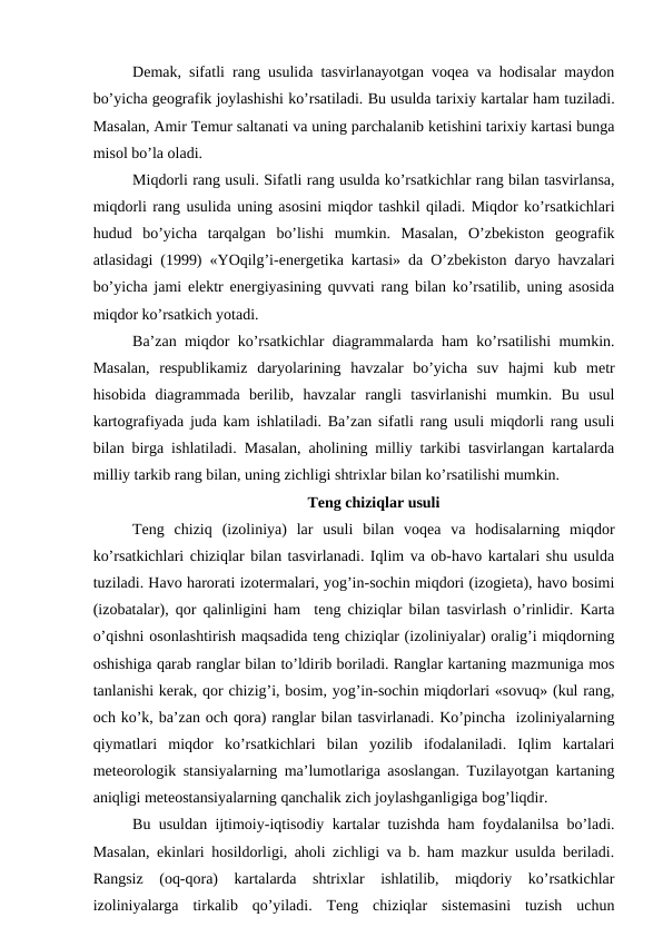Demak, sifatli rang usulida tasvirlanayotgan voqea va hodisalar maydon
bo’yicha geografik joylashishi ko’rsatiladi. Bu usulda tarixiy kartalar ham tuziladi.
Masalan, Amir Temur saltanati va uning parchalanib ketishini tarixiy kartasi bunga
misol bo’la oladi. 
Miqdorli rang usuli. Sifatli rang usulda ko’rsatkichlar rang bilan tasvirlansa,
miqdorli rang usulida uning asosini miqdor tashkil qiladi. Miqdor ko’rsatkichlari
hudud  bo’yicha  tarqalgan  bo’lishi  mumkin.  Masalan,  O’zbekiston  geografik
atlasidagi (1999) «YOqilg’i-energetika kartasi» da O’zbekiston daryo havzalari
bo’yicha jami elektr energiyasining quvvati rang bilan ko’rsatilib, uning asosida
miqdor ko’rsatkich yotadi.
Ba’zan miqdor ko’rsatkichlar diagrammalarda ham ko’rsatilishi mumkin.
Masalan,  respublikamiz  daryolarining  havzalar  bo’yicha  suv  hajmi  kub  metr
hisobida  diagrammada  berilib,  havzalar  rangli  tasvirlanishi  mumkin.  Bu  usul
kartografiyada juda kam ishlatiladi. Ba’zan sifatli rang usuli miqdorli rang usuli
bilan birga ishlatiladi. Masalan, aholining milliy tarkibi tasvirlangan kartalarda
milliy tarkib rang bilan, uning zichligi shtrixlar bilan ko’rsatilishi mumkin.
Teng chiziqlar usuli
Teng  chiziq  (izoliniya)  lar  usuli  bilan  voqea  va  hodisalarning  miqdor
ko’rsatkichlari chiziqlar bilan tasvirlanadi. Iqlim va ob-havo kartalari shu usulda
tuziladi. Havo harorati izotermalari, yog’in-sochin miqdori (izogieta), havo bosimi
(izobatalar), qor qalinligini ham  teng chiziqlar bilan tasvirlash o’rinlidir. Karta
o’qishni osonlashtirish maqsadida teng chiziqlar (izoliniyalar) oralig’i miqdorning
oshishiga qarab ranglar bilan to’ldirib boriladi. Ranglar kartaning mazmuniga mos
tanlanishi kerak, qor chizig’i, bosim, yog’in-sochin miqdorlari «sovuq» (kul rang,
och ko’k, ba’zan och qora) ranglar bilan tasvirlanadi. Ko’pincha  izoliniyalarning
qiymatlari  miqdor  ko’rsatkichlari  bilan  yozilib  ifodalaniladi.  Iqlim  kartalari
meteorologik stansiyalarning ma’lumotlariga asoslangan. Tuzilayotgan kartaning
aniqligi meteostansiyalarning qanchalik zich joylashganligiga bog’liqdir.
Bu usuldan ijtimoiy-iqtisodiy kartalar tuzishda ham foydalanilsa bo’ladi.
Masalan, ekinlari hosildorligi, aholi zichligi va b. ham mazkur usulda beriladi.
Rangsiz  (oq-qora)  kartalarda  shtrixlar  ishlatilib,  miqdoriy  ko’rsatkichlar
izoliniyalarga  tirkalib  qo’yiladi.  Teng  chiziqlar  sistemasini  tuzish  uchun
