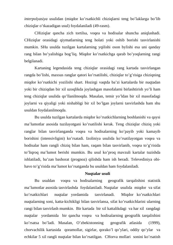 interpolyasiya usulidan (miqdor ko’rsatkichli chiziqlarni teng bo’laklarga bo’lib
chiziqlar o’tkazadigan usul) foydalaniladi (49-rasm).
CHiziqlar  qancha  zich  tortilsa,  voqea va  hodisalar  shuncha  aniqlashadi.
CHiziqlar  orasidagi  qiymatlarning  teng  holati  yoki  oshib  borishi  tasvirlanishi
mumkin. SHu usulda tuzilgan kartalarning yqilishi oson bylishi esa uni qanday
rang bilan bo’yalishiga bog’liq. Miqdor ko’rsatkichga qarab bo’yoqlarning rangi
belgilanadi.
Kartaning legendasida teng chiziqlar orasidagi  rang kartada tasvirlangan
rangda bo’lishi, maxsus ranglar qatori ko’rsatilishi, chiziqlar to’g’risiga chiziqning
miqdor ko’rsatkichi yozilishi shart. Hozirgi vaqtda ba’zi kartalarda bir nuqtadan
yoki bir chiziqdan bir xil uzoqlikda joylashgan masofalarni birlashtirish yo’li ham
teng chiziqlar usulida qo’llanilmoqda. Masalan, temir yo’ldan bir xil masofadagi
joylarni va qiyaligi yoki nishabligi bir xil bo’lgan joylarni tasvirlashda ham shu
usuldan foydalanilmoqda.
Bu usulda tuzilgan kartalarda miqdor ko’rsatkichlarning boshlanishi va qaysi
ma’lumotlar asosida tuzilayotgani ko’rsatilishi kerak. Teng chiziqlar chiziq yoki
ranglar  bilan  tasvirlanganda  voqea  va  hodisalarning  ko’payib  yoki  kamayib
borishini (intensivligini) ko’rsatadi. Izoliniya usulida ko’rsatilayotgan voqea va
hodisalar ham rangli chiziq bilan ham, raqam bilan tasvirlanib, voqea to’g’risida
to’liqroq ma’lumot berishi mumkin. Bu usul ko’proq mavzuli kartalar tuzishda
ishlatiladi, ba’zan bashorat (prognoz) qilishda ham ish beradi. Televediniya obi-
havo to’g’risida ma’lumot ko’rsatganda bu usuldan ham foydalaniladi.
Nuqtalar usuli
Bu  usuldan   voqea  va  hodisalarning   geografik  tarqalishini  statistik
ma’lumotlar asosida tasvirlashda  foydalaniladi. Nuqtalar  usulida  miqdor  va sifat
ko’rsatkichlari   nuqtalar  yordamida   tasvirlanadi.   Miqdor  ko’rsatkichlari
nuqtalarning soni, katta-kichikligi bilan tasvirlansa, sifat ko’rsatkichlarini ularning
rangi bilan tasvirlash mumkin.  Bir kartada  bir xil kattalikdagi  va har xil  rangdagi
nuqtalar  yordamida  bir qancha voqea  va hodisalarning geografik tarqalishini
ko’rsatsa  bo’ladi.  Masalan,  O’zbekistonning   geografik  atlasida   (1999),
chorvachilik kartasida  qoramollar, sigirlar, qorako’l qo’ylari, oddiy qo’ylar  va
echkilar 5 xil rangli nuqtalar bilan ko’rsatilgan.  CHorva mollari  sonini ko’rsatish
