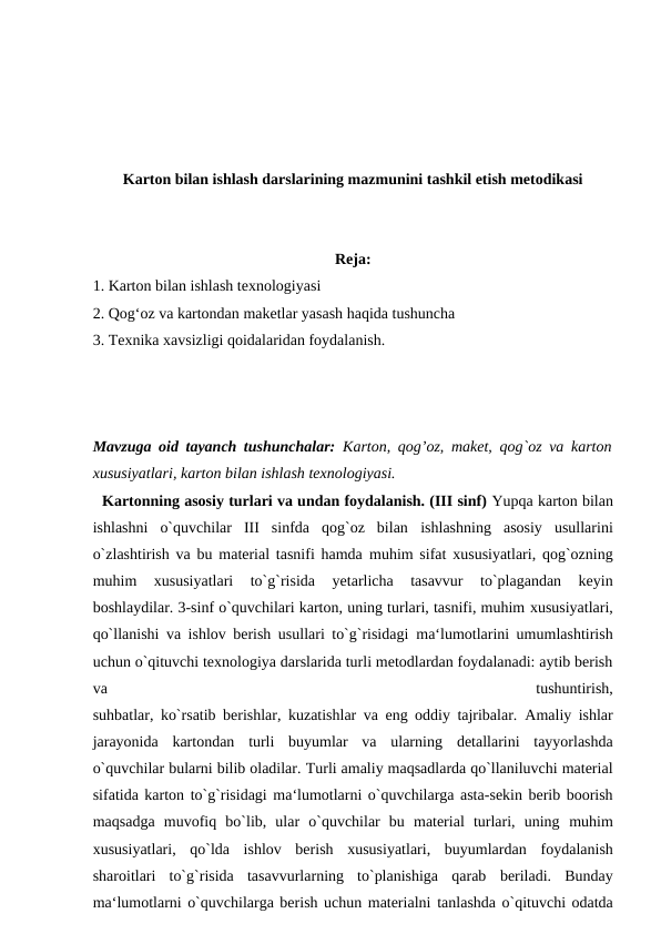 Karton bilan ishlash darslarining mazmunini tashkil etish metodikasi
Reja:
1. Karton bilan ishlash texnologiyasi 
2. Qog‘oz va kartondan maketlar yasash haqida tushuncha
3. Texnika xavsizligi qoidalaridan foydalanish.
Mavzuga oid tayanch tushunchalar:  Karton, qog’oz, maket,  qog`oz va karton
xususiyatlari, karton bilan ishlash texnologiyasi.
  Kartonning asosiy turlari va undan foydalanish. (III sinf) Yupqa karton bilan
ishlashni  o`quvchilar  III  sinfda  qog`oz  bilan ishlashning  asosiy  usullarini
o`zlashtirish va bu material tasnifi hamda muhim sifat xususiyatlari, qog`ozning
muhim  xususiyatlari  to`g`risida 
yetarlicha  tasavvur  to`plagandan  keyin
boshlaydilar. 3-sinf o`quvchilari karton, uning turlari, tasnifi, muhim xususiyatlari,
qo`llanishi va ishlov berish usullari to`g`risidagi ma‘lumotlarini umumlashtirish
uchun o`qituvchi texnologiya darslarida turli metodlardan foydalanadi: aytib berish
va
 
tushuntirish,
suhbatlar, ko`rsatib berishlar, kuzatishlar va eng oddiy tajribalar. Amaliy ishlar
jarayonida  kartondan  turli  buyumlar  va  ularning detallarini  tayyorlashda
o`quvchilar bularni bilib oladilar. Turli amaliy maqsadlarda qo`llaniluvchi material
sifatida karton to`g`risidagi ma‘lumotlarni o`quvchilarga asta-sekin berib boorish
maqsadga  muvofiq  bo`lib,  ular  o`quvchilar  bu  material  turlari,  uning muhim
xususiyatlari,  qo`lda  ishlov  berish  xususiyatlari,  buyumlardan foydalanish
sharoitlari  to`g`risida  tasavvurlarning  to`planishiga  qarab beriladi.  Bunday
ma‘lumotlarni o`quvchilarga berish uchun materialni tanlashda o`qituvchi odatda
