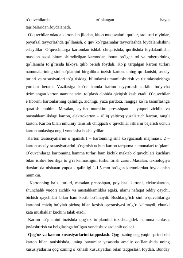 o`quvchilarda
 
to`plangan
 
hayot
tajribalaridan,foydalanadi.
  O`quvchilar odatda kartondan jilddan, kitob muqovalari, qutilar, stol usti o`yinlar,
poyafzal tayyorlashda qo`llanish, o`quv ko`rgazmalar tayyorlashda foydalanilishini
eslaydilar. O`quvchilarga kartondan ishlab chiqarishda, qurilishda foydalanilishi,
masalan asosi bitum shimdirilgan kartondan iborat bo`lgan tol va ruberoidning
qo`llanishi to`g`risida hikoya qilib berish foydali. Ko`p tarqalgan karton turlari
namunalarining sinf to`plamini birgalikda tuzish karton, uning qo`llanishi, asosiy
turlari va xususiyatlari to`g`risidagi bilimlarni umumlashtirish va tizimlashtirishga
yordam  beradi.  Vazifasiga  ko`ra  hamda  karton tayyorlash  tarkibi  bo`yicha
tizimlangan karton namunalarini to`plash alohida qiziqish kasb etadi. O`quvchilar
e`tiborini kartonlarning qalinligi, zichligi, yuza pardozi, rangiga ko`ra tasniflashga
qaratish muhim.  Masalan,  aytish  mumkin:  pressshpan  –  yuqori  zichlik  va
mustahkamlikdagi karton, elektrokarton – silliq yaltiroq yuzali zich karton, rangli
karton. Karton bilan umumiy tanishib chiqqach o`quvchilar ishlarni bajarish uchun
karton tanlashga ongli yondasha boshlaydilar.
 Karton xususiyatlarini o`rganish:1 – kartonning sinf ko`rgazmali majmuasi; 2 –
karton asosiy xususiyatlarini o`rganish uchun karton tarqatma namunalari to`plami
O`quvchilarga kartonning hamma turlari ham kichik maktab o`quvchilari kuchlari
bilan ishlov berishga to`g`ri kelmasligini tushuntirish zarur. Masalan, texnologiya
darslari da nisbatan yupqa - qalinligi 1-1,5 mm bo`lgan kartonlardan foydalanish
mumkin.
  Kartonning ba‘zi turlari, masalan pressshpan, poyabzal kartoni, elektrokarton,
shunchalik yuqori zichlik va mustahkamlikka egaki, ularni nafaqat oddiy qaychi,
bichish qaychilari bilan ham kesib bo`lmaydi. Boshlang`ich sinf o`quvchilariga
kartonni chiziq bo`ylab pichoq bilan kesish operatsiyasi to`g`ri kelmaydi, chunki
kata mushaklar kuchini talab etadi.
 Karton  to`plamini  tuzishda  qog`oz  to`plamini  tuzishdagidek namuna  tanlash,
joylashtirish va belgilashga bo`lgan yondashuv saqlanib qoladi 
  Qog`oz va karton xususiyatlarini taqqoslash. Qog`ozning eng yaqin qarindoshi
karton bilan tanishishda, uning buyumlar yasashda amaliy qo`llanishida uning
xususiyatlarini qog`ozning o`xshash xususiyatlari bilan taqqoslash foydali. Bunday

