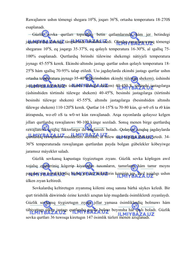  
 
Rawajlanıw ushın tómengi shegara 100S, joqarı 360S, ortasha temperatura 18-270S 
esaplanadı. 
Gúzlik sovka qurtları topıraqtıq betin qatlamlarında hám jer betindegi 
japıraqlardıq tómengi táreplerinde tirishilik etedi. Olardıq rawajlanıwınıq tómengi 
shegarası 100S, eq joqargı 35-370S, eq qolaylı temperatura 16-300S, al ıgallıq 75-
100% esaplanadı. Qurtlardıq birinshi túlewine shekemgi nátiyjeli temperatura 
jıynagı 45-550S kerek. Ekinshi-altınshı jastagı qurtlar ushın qolaylı temperatura 18-
250S hám ıgallıq 70-95% talap etiledi. Usı jagdaylarda ekinshi jastagı qurtlar ushın 
ortasha temperatura jıynagı 35-400S (birinshiden ekinshi túlewge shekem), úshinshi 
jastagılarga (ekinshiden úshinshi túlewge shekem) 40-450 S, tórtinshi jastagılarga 
(úshinshiden tórtinshi túlewge shekem) 40-450S, besinshi jastagılarga (tórtinshi 
besinshi túlewge shekem) 45-550S, altınshı jastagılarga (besinshiden altınshı 
túlewge shekem) 110-1200S kerek. Qurtlar 14-150S ta 70-80 kún, qi-w0 oS ta r0 kún 
átirapında, wo-e0 oS ta w0-wt kún rawajlanadı. Arqa rayonlarda qolaysız kelgen 
jılları qurtlardıq rawajlanıwı 90-100 kúnge sozıladı. Sonıq menen birge qurtlardıq 
rawajlanıwı azıqlıq faktorlarga da baylanıslı boladı. Qolaysız azıqlıq jagdaylarda 
qurtlardıq rawajlanıw múddetleri sozıladı, al túlew sanı togızga shekem jetedi. 34-
360S temperaturada rawajlangan qurtlardan payda bolgan gúbelekler kóbeyiwge 
jaramsız máyekler saladı. 
Gúzlik sovkanıq kapustaga tiygizetugın zıyanı. Gúzlik sovka kóplegen awıl 
xojalıq eginleriniq kógerip kiyatırgan tuxımların, tamırların hám tamır moynı 
paqalın, jas ósimliklerdiq barlıq jer ústi bólimlerin kemirip jep, awıl xojalıgı ushın 
úlken zıyan keltiredi. 
Sovkalardıq keltiretugın zıyanınıq kólemi onıq sanına bárhá sáykes keledi. Bir 
qurt tirishilik dáwirinde ózine kerekli azıqtan kóp mugdarda ósimliklerdi zıyanlaydı. 
Gúzlik sovkanıq tiygizetugın zıyanı jıllar yamasa ósimliklerdiq bolmawı hám 
tábiyattagı úlken jastagı qurtlardıq payda bolıwı boyınsha hár qıylı boladı. Gúzlik 
sovka qurtları 36 tuwısqa kiretugın 147 ósimlik túrleri menen azıqlanadı.  
 
 
