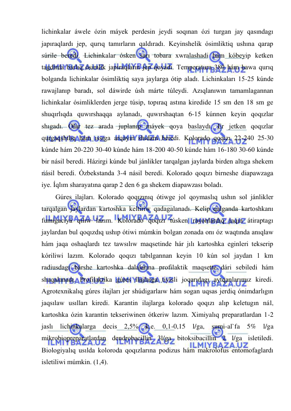  
 
lichinkalar áwele ózin máyek perdesin jeydi soqınan ózi turgan jay qasındagı 
japıraqlardı jep, qurıq tamırların qaldıradı. Keyinshelik ósimliktiq ushına qarap 
súrile beredi. Lichinkalar ósken sarı tobara xwralashadi hám kóbeyip ketken 
tagdirda barlıq ósimlik japıraqların jep qoyadı. Temperatura 380 hám hawa qurıq 
bolganda lichinkalar ósimliktiq saya jaylarga ótip aladı. Lichinkaları 15-25 kúnde 
rawajlanıp baradı, sol dáwirde úsh márte túleydi. Azıqlanıwın tamamlagannan 
lichinkalar ósimliklerden jerge túsip, topıraq astına kiredide 15 sm den 18 sm ge 
shuqırlıqda quwırshaqqa aylanadı, quwırshaqtan 6-15 kúnnen keyin qoqızlar 
shıgadı. Olar tez arada juplanıp máyek qoya baslaydı. Er jetken qoqızlar 
qurgaqshılıq hám ıssıga arqayın shıdam beredi. Kolorado qoqızı 22-240 25-30 
kúnde hám 20-220 30-40 kúnde hám 18-200 40-50 kúnde hám 16-180 30-60 kúnde 
bir násil beredi. Házirgi kúnde bul jánlikler tarqalgan jaylarda birden altıga shekem 
násil beredi. Ózbekstanda 3-4 násil beredi. Kolorado qoqızı birneshe diapawzaga 
iye. Íqlım sharayatına qarap 2 den 6 ga shekem diapawzası boladı. 
Gúres ilajları. Kolorado qoqızınıq ótiwge jol qoymaslıq ushın sol jánlikler 
tarqalgan jaylardan kartoshka keltiriw qadagalanadı. Kelip qalganda kartoshkanı 
fumigaciya qılıw lazım. Kolorado qoqızı túsken rayonlardıq jaqın átiraptagı 
jaylardan bul qoqızdıq ushıp ótiwi múmkin bolgan zonada onı óz waqtında anıqlaw 
hám jaqa oshaqlardı tez tawsılıw maqsetinde hár jılı kartoshka eginleri tekserip 
kóriliwi lazım. Kolorado qoqızı tabılgannan keyin 10 kún sol jaydan 1 km 
radiusdagı bárshe kartoshka dalalarına profilaktik maqsette dári sebiledi hám 
shaqalanadı. Profilaktika gúres ilajlarga tiyisli joqarıdagı aytqanlarımız kiredi. 
Agrotexnikalıq gúres ilajları jer shúdigarlaıw hám sogan uqsas jerdiq ónimdarlıgın 
jaqsılaw usılları kiredi. Karantin ilajlarga kolorado qoqızı alıp keletugın nál, 
kartoshka ózin karantin tekseriwinen ótkeriw lazım. Ximiyalıq preparatlardan 1-2 
jaslı lichinkalarga decis 2,5% k.e. 0,1-0,15 l/ga, sumi-al`fa 5% l/ga 
mikrobiopreparatlardan dendrobacillin 3l/ga bitoksibacillin 2 l/ga isletiledi. 
Biologiyalıq usılda koloroda qoqızlarına podizus hám makrolofus entomofaglardı 
isletiliwi múmkin. (1,4). 
