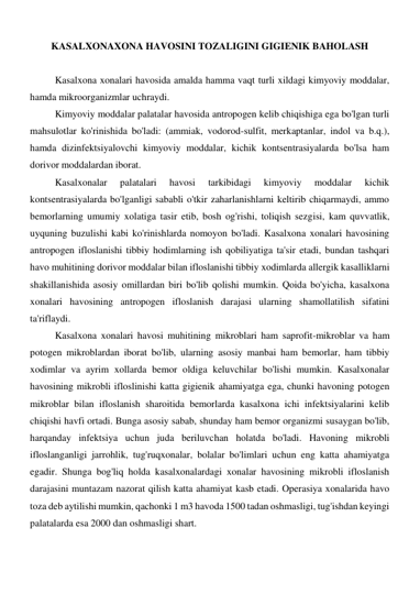 KASALXONAXONA HAVOSINI TOZALIGINI GIGIENIK BAHOLASH 
 
Kasalxona xonalari havosida amalda hamma vaqt turli xildagi kimyoviy moddalar, 
hamda mikroorganizmlar uchraydi.  
Kimyoviy moddalar palatalar havosida antropogen kelib chiqishiga ega bo'lgan turli 
mahsulotlar ko'rinishida bo'ladi: (ammiak, vodorod-sulfit, merkaptanlar, indol va b.q.), 
hamda dizinfektsiyalovchi kimyoviy moddalar, kichik kontsentrasiyalarda bo'lsa ham 
dorivor moddalardan iborat.  
Kasalxonalar 
palatalari 
havosi 
tarkibidagi 
kimyoviy 
moddalar 
kichik 
kontsentrasiyalarda bo'lganligi sababli o'tkir zaharlanishlarni keltirib chiqarmaydi, ammo 
bemorlarning umumiy xolatiga tasir etib, bosh og'rishi, toliqish sezgisi, kam quvvatlik, 
uyquning buzulishi kabi ko'rinishlarda nomoyon bo'ladi. Kasalxona xonalari havosining 
antropogen ifloslanishi tibbiy hodimlarning ish qobiliyatiga ta'sir etadi, bundan tashqari 
havo muhitining dorivor moddalar bilan ifloslanishi tibbiy xodimlarda allergik kasalliklarni 
shakillanishida asosiy omillardan biri bo'lib qolishi mumkin. Qoida bo'yicha, kasalxona 
xonalari havosining antropogen ifloslanish darajasi ularning shamollatilish sifatini 
ta'riflaydi. 
Kasalxona xonalari havosi muhitining mikroblari ham saprofit-mikroblar va ham 
potogen mikroblardan iborat bo'lib, ularning asosiy manbai ham bemorlar, ham tibbiy 
xodimlar va ayrim xollarda bemor oldiga keluvchilar bo'lishi mumkin. Kasalxonalar 
havosining mikrobli ifloslinishi katta gigienik ahamiyatga ega, chunki havoning potogen 
mikroblar bilan ifloslanish sharoitida bemorlarda kasalxona ichi infektsiyalarini kelib 
chiqishi havfi ortadi. Bunga asosiy sabab, shunday ham bemor organizmi susaygan bo'lib, 
harqanday infektsiya uchun juda beriluvchan holatda bo'ladi. Havoning mikrobli 
ifloslanganligi jarrohlik, tug'ruqxonalar, bolalar bo'limlari uchun eng katta ahamiyatga 
egadir. Shunga bog'liq holda kasalxonalardagi xonalar havosining mikrobli ifloslanish 
darajasini muntazam nazorat qilish katta ahamiyat kasb etadi. Operasiya xonalarida havo 
toza deb aytilishi mumkin, qachonki 1 m3 havoda 1500 tadan oshmasligi, tug'ishdan keyingi 
palatalarda esa 2000 dan oshmasligi shart. 
