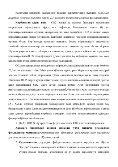 Касалхона хоналари ҳавосининг тозалик кўрсаткичлари кўпинча карбонат 
ангидрид газининг миқдори, ҳамда 1м3 ҳаводаги микроблар сонидан фойдаланилади. 
Карбонатангидрид гази - СО2- яшаш ва жамоат бинолари ҳавосининг 
антропоген 
ифлосланиш 
кўрсатгичи 
сифатида 
баҳоланади, чунки бу 
газ 
концентрациясининг ортиши чиқариладиган ҳаво таркибида СО2 газининг юқори 
концентрацияси билан боғлиқдир. Карбонат ангидрид газининг концентрациясини 
ортиши билан бир вақтда ҳавонинг намлиги, бошқа кўринишдаги антропоген 
кимёвий ифлосланишлар ва микроорганизмлар сонини ортиши билан боради. 
Шунинг учун ва жамоат уйлари, касалхоналар ҳавоси  учун карбонат ангидриднинг 
концентрацияси 0,1% гача бўлишига рухсат этилади, бу қийматдан ортиши эса, хона 
ҳавосининг яхши шамоллатилмаслигидан далолатдир. 
СО2 концентрацияси тезкор усул-шприц усулида аниқланиши мумкин: 10,0 ёки 
20,0мл ли шприцга 1 ёки 2,0мл (аниқ бўлиши керак) ранг берилган кучсиз ишқорий 
эритма олинади, кейин шприцнинг тўлиқ ҳажмигача текширилувчи ҳаво олинади. 
Шприцни 10-15 марта кучли чайқатилади, чунки шприцга олинган ишқорий эритма 
ҳаво таркибидаги СО2 ўзига ютиб олиши керак. Агар шприцдаги эритма 
рангсизланмаса, шприцдаги ҳавони аста чиқариб, ўрнига янги ҳаво намунаси олинади 
ва яна чайқатилади, шу тариқа шприцдаги эритма тўлиқ рангсизланиб кетгунча давом 
эттирилаверади. Шприцга олинган ҳаво намуналарининг сони санаб борилиши шарт 
(А). Ҳудди шундай тажрибани ташқаридаги тоза атмосфера ҳавоси билан ҳам 
бажарилади, у ерда олинган ҳаво намунасининг сони (Б) билан ифодаланади. Сўнгра 
хона ҳавоси таркибидаги корбанат ангидрид газининг концентрацияси қуйидаги 
формула бўйича ҳисобланади: 
Х=(Б/А)х 0,03 %, бу ерда атмосфера ҳавосидаги СО2 нинг концентрацияси. 
Ҳаводаги микроблар сонини аниқлаш учун бирнеча усуллардан 
фойдаланиш мумкин:седиминтация яни чўктириш, фильтрлаш, ҳаво оқимининг 
урулишига асосланган усул (Кротов усули).  
1. Седиментация усулидан фойдаланганда овқатли муҳитга эга бўлган 
“Петри” косачаси текширилиш жойида 3 дақиқага очиқ холда қолдирилади, 
сўнгра косача ёпилади, ағдарилади ва 24 соатга термостатга қўйилади. 
