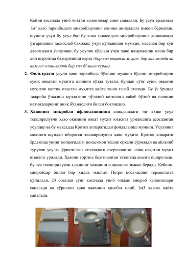 Кейин косачада униб чиқган колониялар сони саналади. Бу усул ёрдамида 
1м3 ҳаво таркибидаги микробларнинг сонини аниқлашга имкон бермайди, 
шунинг учун бу усул ёки бу хона ҳавосидаги микробларнинг динамикада 
ўзгаришини таққослаб баҳолаш учун қўлланиши мумкин, масалан бир кун 
давомидаги ўзгариши; бу усулни қўллаш учун ҳаво намунасини олиш бир 
хил шароитда бажарилиши керак (бир хил овқатли муҳит, бир хил жойда ва 
намуна олиш вақти бир хил бўлиши керак). 
2. Фильтрлаш усули ҳаво таркибида бўлиши мумкин бўлган микробларни 
суюқ овқатли муҳитга олишни кўзда тутади, бундан сўнг суюқ овқатли 
муҳитни қаттиқ овқатли муҳитга қайта экиш талаб этилади. Бу ўз ўрнида 
тажриба ўтказиш муддатини чўзилиб кетишига сабаб бўлиб ва олинган 
натижаларнинг аниқ бўлмаслиги билан боғлиқдир.  
3. Ҳавонинг микробли ифлосланишини аниқлашдаги энг яхши усул 
текширилувчи ҳаво оқимини овқат муҳит юзасига урилишига асосланган 
усулдир ва бу мақсадда Кротов аппаратидан фойдаланиш мумкин. Усулнинг 
мохияти шундан иборатки текширилувчи ҳаво муҳити Кротов аппарати 
ёрдамида унинг қопқоғидаги понасимон тешик орқали сўрилади ва айланиб 
турувчи усулга ўрнатилган столчадаги стерилланган очиқ овқатли муҳит 
юзасига урилади. Ҳавони тортиш белгиланган тезликда амалга оширилади, 
бу эса текширилувчи ҳавонинг хажмини аниқлашга имкон беради. Кейинн, 
микроблар билан бир хилда экилган Петри косачасини термостатга 
қўйилади, 24 соатдан сўнг косачада униб чиққан микроб калониялари 
саналади ва сўрилган ҳаво хажмини ҳисобга олиб, 1м3 ҳавога қайта 
саналади. 
 
 
