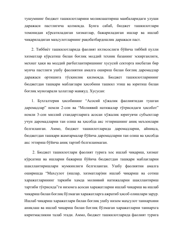  
тушумнинг бюджет ташкилотларини молиялаштириш манбаларидаги улуши 
даражаси пастлигича қолмоқда. Бунга сабаб, бюджет ташкилотлари 
томонидан кўрсатиладиган хизматлар, бажариладиган ишлар ва ишлаб 
чиқариладиган маҳсулотларнинг рақобатбардошлик даражаси паст.  
       2. Тиббиѐт ташкилотларида фаолият ихтисослиги бўйича тиббий пулли 
хизматлар кўрсатиш билан боғлиқ моддий техник базанинг эскирганлиги, 
мехнат ҳақи ва моддий рағбатлантиришнинг хусусий секторга нисбатан бир 
мунча пастлиги ушбу фаолиятни амалга ошириш билан боғлиқ даромадлар 
даражаси ортишига тўсқинлик қилмоқда. Бюджет ташкилотларининг 
бюджетдан ташқари маблағлари ҳисобини ташкил этиш ва юритиш билан 
боғлиқ мунозарали ҳолатлар мавжуд. Хусусан: 
       1. Бухгалтерия ҳисобининг “Асосий хўжалик фаолиятидан тушган 
даромадлар” номли 2-сон ва “Молиявий натижалар тўғрисидаги ҳисобот” 
номли 3-сон миллий стандартларига асосан хўжалик юритувчи субъектлар 
учун даромадларни тан олиш ва ҳисобда акс эттиришнинг аниқ меъзонлари 
белгиланган. Аммо, бюджет ташкилотларида даромадларни, айниқса, 
бюджетдан ташқари жамғармалар бўйича даромадларни тан олиш ва ҳисобда 
акс эттириш бўйича аниқ тартиб белгиланмаган.  
        2. Бюджет ташкилотлари фаолият турига хос ишлаб чиқариш, хизмат 
кўрсатиш ва ишларни бажариш бўйича бюджетдан ташқари маблағларни 
шакллантиришлари мумкинлиги белгиланган. Ушбу фаолиятни амалга 
оширишда “Махсулот (ишлар, хизматлар)ни ишлаб чиқариш ва сотиш 
харажатларининг таркиби хамда молиявий натижаларни шакллантириш 
тартиби тўғрисида”ги низомга асосан харажатларни ишлаб чиқариш ва ишлаб 
чиқариш билан боғлиқ бўлмаган харажатларга ажратиб ҳисоб олишлари зарур. 
Ишлаб чиқариш харажатлари билан боғлиқ ушбу низом маҳсулот таннархини 
аниқлаш ва ишлаб чиқариш билан боғлиқ бўлмаган харажатларни таннархга 
киритмасликни талаб этади. Аммо, бюджет ташкилотларида фаолият турига 
