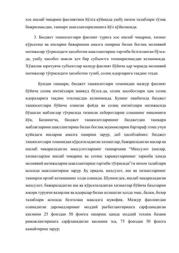  
хос ишлаб чиқариш фаолиятини йўлга қўйишда ушбу низом талаблари тўлиқ 
бажрилмасдан, таннарх шакллантирилишига йўл қўйилмоқда.  
        3. Бюджет ташкилотлари фаолият турига хос ишлаб чиқариш, хизмат 
кўрсатиш ва ишларни бажаришни амалга ошириш билан боғлиқ молиявий 
натижалар тўғрисидаги ҳисоботни шакллантириш тартиби белгиланган бўлса-
да, ушбу ҳисобот шакли ҳеч бир субъектга топширилмасдан келинмоқда. 
Хўжалик юритувчи субъектлар мазкур фаолият бўйича ҳар чоракда молиявий 
натижалар тўғрисидаги ҳисоботни тузиб, солиқ идорларига тақдим этади.  
            Бундан ташқари, бюджет ташкилотлари томонидан мазкур фаолият 
бўйича солиқ имтиѐзлари мавжуд бўлса-да, солиқ ҳисоботлари ҳам солиқ 
идораларига тақдим этилмасдан келинмоқда. Бунинг оқибатида бюджет 
ташкилотлари бўйича олинган фойда ва солиқ имтиѐзлари натижасида 
бўшаган маблағлар тўғрисида тизимли ахборотларни олишнинг имконияти 
йўқ. 
Бизнингча, 
бюджет 
ташкилотларининг 
бюджетдан 
ташқари 
маблағларини шакллантириш билан боғлиқ муаммоларни бартараф этиш учун 
қуйидаги ишларни амалга ошириш зарур, деб ҳисоблаймиз: бюджет 
ташкилотлари томонидан кўрсатиладиган хизматлар, бажариладиган ишлар ва 
ишлаб чиқариладиган маҳсулотларнинг таннархини “Махсулот (ишлар, 
хизматлар)ни ишлаб чиқариш ва сотиш харажатларининг таркиби хамда 
молиявий натижаларни шакллантириш тартиби тўғрисида”ги низом талаблари 
асосида шакллантириш зарур. Бу орқали, маҳсулот, иш ва хизматларнинг 
таннархи ортиб кетишининг олди олинади. Шунингдек, ишлаб чиқариладиган 
маҳсулот, бажариладиган иш ва кўрсатиладиган хизматлар бўйича баҳоларни 
юқори турувчи вазирлик ва идоралар билан келишган ҳолда эмас, балки, бозор 
талаблари асосида белгилаш мақсадга мувофиқ. Мазкур фаолиятдан 
олинадиган даромадларнинг моддий рағбатлантиришга сарфланадиган 
қисмини 25 фоиздан 50 фоизга ошириш ҳамда моддий техник базани 
ривожлантиришга сарфланадиган қисмини эса, 75 фоиздан 50 фоизга 
камайтириш зарур; 
