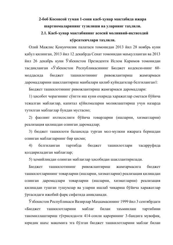  
2-боб Косонсой туман 1-сони касб-ҳунар мактабида ижара 
шартномаларининг тузилиши ва уларнинг таҳлили. 
2.1. Касб-ҳунар мактабининг асосий молиявий-иқтисодий 
кўрсаткичлари таҳлили. 
Олий Мажлис Қонунчилик палатаси томонидан 2013 йил 28 ноябрь куни 
қабул қилинган, 2013 йил 12 декабрда Сенат томонидан маъқулланган ва 2013 
йил 26 декабрь куни Ўзбекистон Президенти Ислом Каримов томонидан 
тасдиқланган «Ўзбекистон Республикасининг Бюджет кодекси»нинг 60-
моддасида 
бюджет 
ташкилотининг 
ривожлантириш 
жамғармаси 
даромадларини шакллантириш манбалари қилиб қуйидагилар белгиланган1:  
Бюджет ташкилотининг ривожлантириш жамғармаси даромадлари:  
1) ҳисобот чорагининг сўнгги иш куни охирида харажатлар сметаси бўйича 
тежалган маблағлар, капитал қўйилмаларни молиялаштириш учун назарда 
тутилган маблағлар бундан мустасно;  
2) фаолият ихтисослиги бўйича товарларни (ишларни, хизматларни) 
реализация қилишдан олинган даромадлар;  
3) бюджет ташкилоти балансида турган мол-мулкни ижарага беришдан 
олинган маблағларнинг бир қисми;  
4) 
белгиланган 
тартибда 
бюджет 
ташкилотлари 
тасарруфида 
қолдириладиган маблағлар;  
5) ҳомийликдан олинган маблағлар ҳисобидан шакллантирилади.  
Бюджет 
ташкилотининг 
ривожлантириш 
жамғармасига 
бюджет 
ташкилотларининг товарларни (ишларни, хизматларни) реализация қилишдан 
олинган даромадлари товарларни (ишларни, хизматларни) реализация 
қилишдан тушган тушумлар ва уларни ишлаб чиқариш бўйича харажатлар 
ўртасидаги ижобий фарқ сифатида аниқланади.    
    Ўзбекистон Республикаси Вазирлар Маҳкамасининг 1999 йил 3 сентябрдаги 
«Бюджет 
ташкилотларини 
маблағ 
билан 
таъминлаш 
тартибини 
такомиллаштириш тўғрисида»ги 414-сонли қарорининг 3-бандига мувофиқ, 
юридик шахс мақомига эга бўлган бюджет ташкилотларини маблағ билан 
