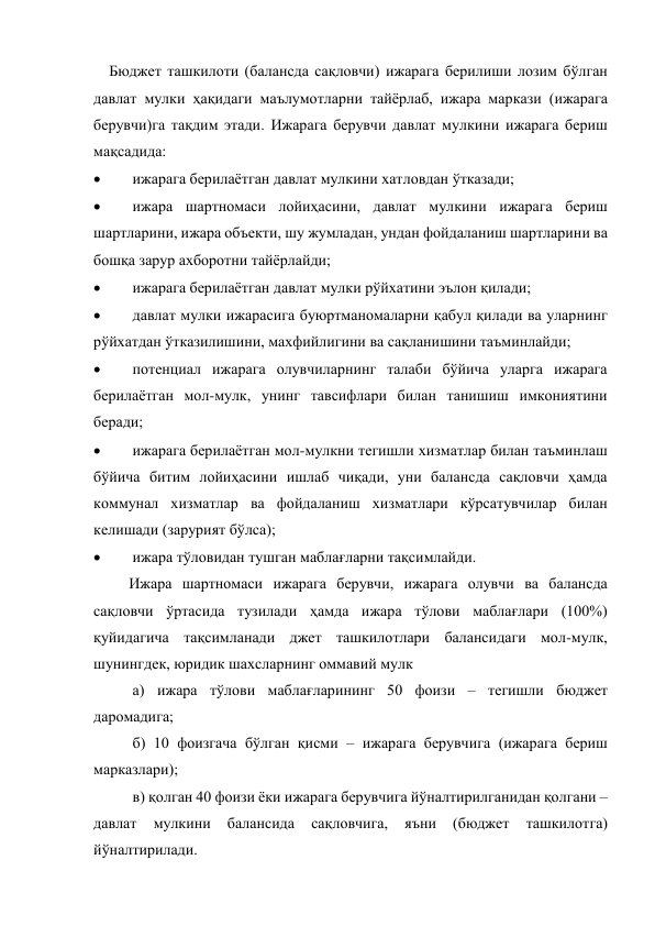  
Бюджет ташкилоти (балансда сақловчи) ижарага берилиши лозим бўлган 
давлат мулки ҳақидаги маълумотларни тайёрлаб, ижара маркази (ижарага 
берувчи)га тақдим этади. Ижарага берувчи давлат мулкини ижарага бериш 
мақсадида:  
 
ижарага берилаётган давлат мулкини хатловдан ўтказади; 
 
ижара шартномаси лойиҳасини, давлат мулкини ижарага бериш 
шартларини, ижара объекти, шу жумладан, ундан фойдаланиш шартларини ва 
бошқа зарур ахборотни тайёрлайди;  
 
ижарага берилаётган давлат мулки рўйхатини эълон қилади;  
 
давлат мулки ижарасига буюртманомаларни қабул қилади ва уларнинг 
рўйхатдан ўтказилишини, махфийлигини ва сақланишини таъминлайди;  
 
потенциал ижарага олувчиларнинг талаби бўйича уларга ижарага 
берилаётган мол-мулк, унинг тавсифлари билан танишиш имкониятини 
беради;  
 
ижарага берилаётган мол-мулкни тегишли хизматлар билан таъминлаш 
бўйича битим лойиҳасини ишлаб чиқади, уни балансда сақловчи ҳамда 
коммунал хизматлар ва фойдаланиш хизматлари кўрсатувчилар билан 
келишади (зарурият бўлса);  
 
ижара тўловидан тушган маблағларни тақсимлайди.  
Ижара шартномаси ижарага берувчи, ижарага олувчи ва балансда 
сақловчи ўртасида тузилади ҳамда ижара тўлови маблағлари (100%) 
қуйидагича тақсимланади джет ташкилотлари балансидаги мол-мулк, 
шунингдек, юридик шахсларнинг оммавий мулк 
 а) ижара тўлови маблағларининг 50 фоизи – тегишли бюджет 
даромадига; 
 б) 10 фоизгача бўлган қисми – ижарага берувчига (ижарага бериш 
марказлари); 
 в) қолган 40 фоизи ёки ижарага берувчига йўналтирилганидан қолгани – 
давлат 
мулкини 
балансида 
сақловчига, 
яъни 
(бюджет 
ташкилотга) 
йўналтирилади.  
