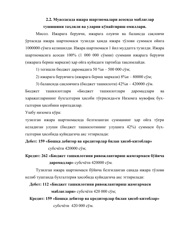  
2.2. Mуассасада ижара шартномалари асосида маблағлар 
тушишини таҳлили ва уларни кўпайтириш омиллари. 
Мисол. Ижарага берувчи, ижарага олувчи ва балансда сақловчи 
ўртасида ижара шартномаси тузилди ҳамда ижара тўлови суммаси ойига 
1000000 сўмга келишилди. Ижара шартномаси 1 йил муддатга тузилди. Ижара 
шартномасига асосан 100% (1 000 000 сўмни) суммани ижарага берувчи 
(ижарага бериш маркази) ҳар ойга қуйидаги тартибда тақсимлайди. 
1) тегишли бюджет даромадига 50 %и – 500 000 сўм;  
2) ижарага берувчига (ижарага бериш маркази) 8%и – 80000 сўм;  
3) балансида сақловчига (бюджет ташкилоти) 42%и – 420000 сўм.  
Бюджет 
ташкилотлари 
«Бюджет 
ташкилотлари 
даромадлари 
ва 
харажатларининг бухгалтерия ҳисоби тўғрисида»ги Низомга мувофиқ бух-
галтерия ҳисобини юритадилар.  
Ушбу низомга кўра:  
тузилган ижара шартномасида белгиланган сумманинг ҳар ойга тўғри 
келадиган улуши (бюджет ташкилотининг улушига 42%) суммаси бух-
галтерия ҳисобида қуйидагича акс эттирилади:  
Дебет: 159 «Бошқа дебитор ва кредиторлар билан ҳисоб-китоблар» 
                      субсчёти 420000 сўм;  
Кредит: 262 «Бюджет ташкилотини ривожлантириш жамғармаси бўйича 
                       даромадлар» субсчёти 420000 сўм.  
Тузилган ижара шартномаси бўйича белгиланган санада ижара тўлови 
келиб тушганда бухгалтерия ҳисобида қуйидагича акс эттирилади: 
Дебет: 112 «Бюджет ташкилотини ривожлантириш жамғармаси 
                     маблағлари» субсчёти 420 000 сўм;  
Кредит: 159 «Бошқа дебитор ва кредиторлар билан ҳисоб-китоблар» 
                       субсчёти  420 000 сўм.  
 
 
