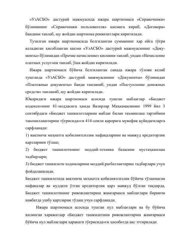  
«УзАСБО» дастурий мажмуасида ижара шартномаси «Справочники» 
бўлимининг «Справочники пользователя» қисмига кириб, «Договора» 
бандини танлаб, шу жойдан шартнома реквизитлари киритилади. 
Тузилган ижара шартномасида белгиланган сумманинг ҳар ойга тўғри 
келадиган ҳисобланган қисми «УзАСБО» дастурий мажмуасининг «Доку-
менты» бўлимидан «Прочие начисление» қисмини танлаб, ундан «Начисление 
платных услуг»ни танлаб, ўша жойдан киритилади. 
Ижара шартномаси бўйича белгиланган санада ижара тўлови келиб 
тушганда «УзАСБО» дастурий мажмуасининг «Документы» бўлимидан 
«Платежные документы» банди танланиб, ундан «Поступление денежных 
средств» танланиб, шу жойдан киритилади. 
Юқоридаги ижара шартномаси асосида тушган маблағлар «Бюджет 
кодекси»нинг 81-моддасига ҳамда Вазирлар Маҳкамасининг 1999 йил 3 
сентябрдаги «Бюджет ташкилотларини маблағ билан таъминлаш тартибини 
такомиллаштириш тўғрисида»ги 414-сонли қарорига мувофиқ қуйидагиларга 
сарфланади: 
1) вақтинча меҳнатга қобилиятсизлик нафақаларини ва мавжуд кредиторлик 
қарзларини тўлаш; 
2) 
бюджет 
ташкилотининг 
моддий-техника 
базасини 
мустаҳкамлаш 
тадбирлари; 
3) бюджет ташкилоти ходимларини моддий рағбатлантириш тадбирлари учун 
фойдаланилади. 
Бюджет ташкилотида вақтинча меҳнатга қобилиятсизлик бўйича тўланмаган 
нафақалар ва муддати ўтган кредиторлик қарз мавжуд бўлган тақдирда, 
Бюджет ташкилотининг ривожлантириш жамғармаси маблағлари биринчи 
навбатда ушбу қарзларни тўлаш учун сарфланади. 
Ижара шартномаси асосида тушган пул маблағлари ва бу бўйича 
қилинган харажатлар «Бюджет ташкилотини ривожлантириш жамғармаси 
бўйича пул маблағлари ҳаракати тўғрисида»ги ҳисоботда акс эттирилади. 
 
