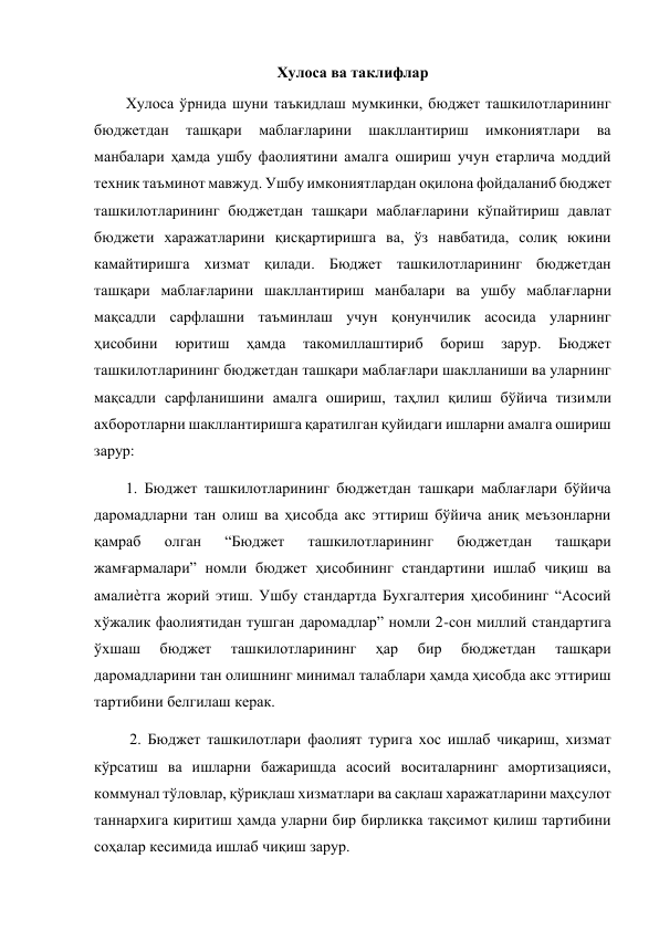  
Хулоса ва таклифлар 
 
Хулоса ўрнида шуни таъкидлаш мумкинки, бюджет ташкилотларининг 
бюджетдан 
ташқари 
маблағларини 
шакллантириш 
имкониятлари 
ва 
манбалари ҳамда ушбу фаолиятини амалга ошириш учун етарлича моддий 
техник таъминот мавжуд. Ушбу имкониятлардан оқилона фойдаланиб бюджет 
ташкилотларининг бюджетдан ташқари маблағларини кўпайтириш давлат 
бюджети харажатларини қисқартиришга ва, ўз навбатида, солиқ юкини 
камайтиришга хизмат қилади. Бюджет ташкилотларининг бюджетдан 
ташқари маблағларини шакллантириш манбалари ва ушбу маблағларни 
мақсадли сарфлашни таъминлаш учун қонунчилик асосида уларнинг 
ҳисобини 
юритиш 
ҳамда 
такомиллаштириб 
бориш 
зарур. 
Бюджет 
ташкилотларининг бюджетдан ташқари маблағлари шаклланиши ва уларнинг 
мақсадли сарфланишини амалга ошириш, таҳлил қилиш бўйича тизимли 
ахборотларни шакллантиришга қаратилган қуйидаги ишларни амалга ошириш 
зарур:  
 
1. Бюджет ташкилотларининг бюджетдан ташқари маблағлари бўйича 
даромадларни тан олиш ва ҳисобда акс эттириш бўйича аниқ меъзонларни 
қамраб 
олган 
“Бюджет 
ташкилотларининг 
бюджетдан 
ташқари 
жамғармалари” номли бюджет ҳисобининг стандартини ишлаб чиқиш ва 
амалиѐтга жорий этиш. Ушбу стандартда Бухгалтерия ҳисобининг “Асосий 
хўжалик фаолиятидан тушган даромадлар” номли 2-сон миллий стандартига 
ўхшаш 
бюджет 
ташкилотларининг 
ҳар 
бир 
бюджетдан 
ташқари 
даромадларини тан олишнинг минимал талаблари ҳамда ҳисобда акс эттириш 
тартибини белгилаш керак. 
 
 2. Бюджет ташкилотлари фаолият турига хос ишлаб чиқариш, хизмат 
кўрсатиш ва ишларни бажаришда асосий воситаларнинг амортизацияси, 
коммунал тўловлар, қўриқлаш хизматлари ва сақлаш харажатларини маҳсулот 
таннархига киритиш ҳамда уларни бир бирликка тақсимот қилиш тартибини 
соҳалар кесимида ишлаб чиқиш зарур.  
