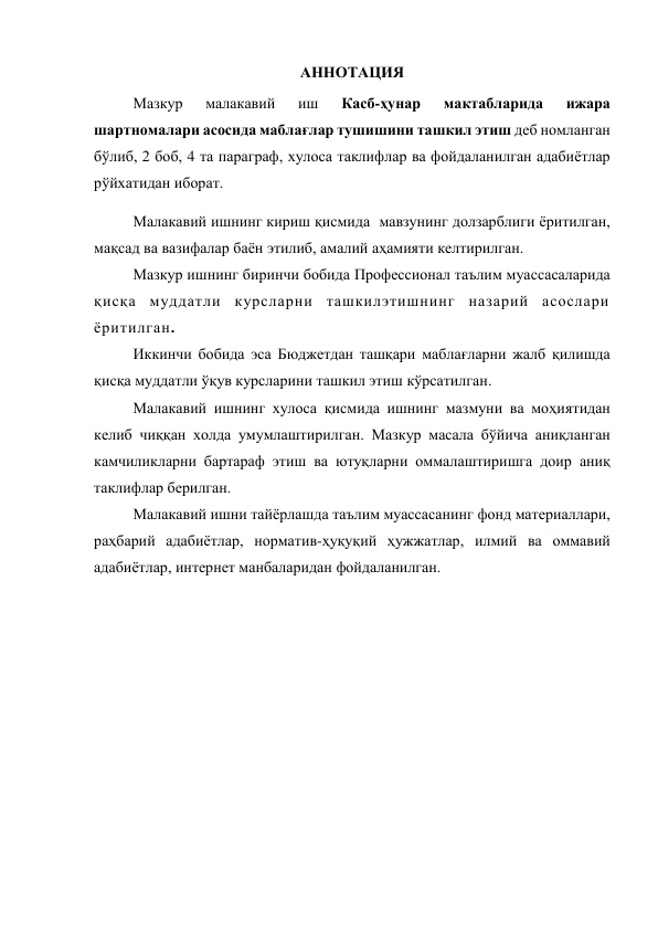  
АННОТАЦИЯ 
Мазкур 
малакавий 
иш 
Касб-ҳунар 
мактабларида 
ижара 
шартномалари асосида маблағлар тушишини ташкил этиш деб номланган 
бўлиб, 2 боб, 4 та параграф, хулоса таклифлар ва фойдаланилган адабиётлар 
рўйхатидан иборат. 
Малакавий ишнинг кириш қисмида  мавзунинг долзарблиги ёритилган, 
мақсад ва вазифалар баён этилиб, амалий аҳамияти келтирилган.  
Мазкур ишнинг биринчи бобида Профессионал таълим муассасаларида 
қисқа муддатли курсларни ташкилэтишнинг назарий асослари 
ёритилган.  
Иккинчи бобида эса Бюджетдан ташқари маблағларни жалб қилишда 
қисқа муддатли ўқув курсларини ташкил этиш кўрсатилган.  
Малакавий ишнинг хулоса қисмида ишнинг мазмуни ва моҳиятидан 
келиб чиққан холда умумлаштирилган. Мазкур масала бўйича аниқланган 
камчиликларни бартараф этиш ва ютуқларни оммалаштиришга доир аниқ 
таклифлар берилган.  
Малакавий ишни тайёрлашда таълим муассасанинг фонд материаллари, 
раҳбарий адабиётлар, норматив-ҳуқуқий ҳужжатлар, илмий ва оммавий 
адабиётлар, интернет манбаларидан фойдаланилган. 
 
 
 
 
 
 
 
 
 
