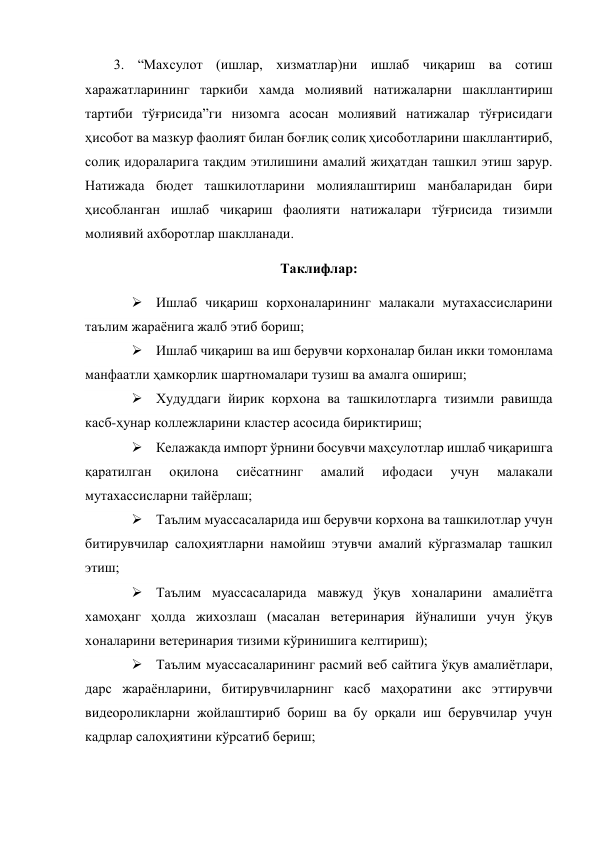  
 
3. “Махсулот (ишлар, хизматлар)ни ишлаб чиқариш ва сотиш 
харажатларининг таркиби хамда молиявий натижаларни шакллантириш 
тартиби тўғрисида”ги низомга асосан молиявий натижалар тўғрисидаги 
ҳисобот ва мазкур фаолият билан боғлиқ солиқ ҳисоботларини шакллантириб, 
солиқ идораларига тақдим этилишини амалий жиҳатдан ташкил этиш зарур. 
Натижада бюдет ташкилотларини молиялаштириш манбаларидан бири 
ҳисобланган ишлаб чиқариш фаолияти натижалари тўғрисида тизимли 
молиявий ахборотлар шаклланади. 
Таклифлар: 
 Ишлаб чиқариш корхоналарининг малакали мутахассисларини 
таълим жараёнига жалб этиб бориш; 
 Ишлаб чиқариш ва иш берувчи корхоналар билан икки томонлама 
манфаатли ҳамкорлик шартномалари тузиш ва амалга ошириш; 
 Худуддаги йирик корхона ва ташкилотларга тизимли равишда 
касб-ҳунар коллежларини кластер асосида бириктириш;  
 Келажакда импорт ўрнини босувчи маҳсулотлар ишлаб чиқаришга 
қаратилган 
оқилона 
сиёсатнинг 
амалий 
ифодаси 
учун 
малакали 
мутахассисларни тайёрлаш; 
 Таълим муассасаларида иш берувчи корхона ва ташкилотлар учун 
битирувчилар салоҳиятларни намойиш этувчи амалий кўргазмалар ташкил 
этиш; 
 Таълим муассасаларида мавжуд ўқув хоналарини амалиётга 
хамоҳанг ҳолда жихозлаш (масалан ветеринария йўналиши учун ўқув 
хоналарини ветеринария тизими кўринишига келтириш); 
 Таълим муассасаларининг расмий веб сайтига ўқув амалиётлари, 
дарс жараёнларини, битирувчиларнинг касб маҳоратини акс эттирувчи 
видеороликларни жойлаштириб бориш ва бу орқали иш берувчилар учун 
кадрлар салоҳиятини кўрсатиб бериш; 
