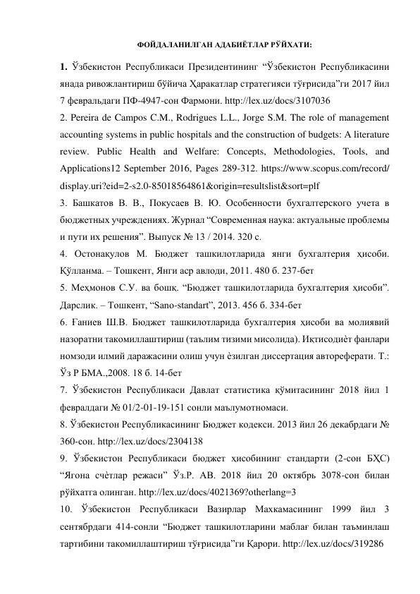  
ФОЙДАЛАНИЛГАН АДАБИЁТЛАР РЎЙХАТИ: 
 
1. Ўзбекистон Республикаси Президентининг “Ўзбекистон Республикасини 
янада ривожлантириш бўйича Ҳаракатлар стратегияси тўғрисида”ги 2017 йил 
7 февральдаги ПФ-4947-сон Фармони. http://lex.uz/docs/3107036 
2. Pereira de Campos C.M., Rodrigues L.L., Jorge S.M. The role of management 
accounting systems in public hospitals and the construction of budgets: A literature 
review. Public Health and Welfare: Concepts, Methodologies, Tools, and 
Applications12 September 2016, Pages 289-312. https://www.scopus.com/record/ 
display.uri?eid=2-s2.0-85018564861&origin=resultslist&sort=plf 
3. Башкатов В. В., Покусаев В. Ю. Особенности бухгалтерского учета в 
бюджетных учреждениях. Журнал “Современная наука: актуальные проблемы 
и пути их решения”. Выпуск № 13 / 2014. 320 с. 
4. Остонақулов М. Бюджет ташкилотларида янги бухгалтерия ҳисоби. 
Қўлланма. – Тошкент, Янги аср авлоди, 2011. 480 б. 237-бет 
5. Меҳмонов С.У. ва бошқ. “Бюджет ташкилотларида бухгалтерия ҳисоби”. 
Дарслик. – Тошкент, “Sano-standart”, 2013. 456 б. 334-бет 
6. Ғаниев Ш.В. Бюджет ташкилотларида бухгалтерия ҳисоби ва молиявий 
назоратни такомиллаштириш (таълим тизими мисолида). Иқтисодиѐт фанлари 
номзоди илмий даражасини олиш учун ѐзилган диссертация автореферати. Т.: 
Ўз Р БМА.,2008. 18 б. 14-бет 
7. Ўзбекистон Республикаси Давлат статистика қўмитасининг 2018 йил 1 
февралдаги № 01/2-01-19-151 сонли маълумотномаси. 
8. Ўзбекистон Республикасининг Бюджет кодекси. 2013 йил 26 декабрдаги № 
360-сон. http://lex.uz/docs/2304138 
9. Ўзбекистон Республикаси бюджет ҳисобининг стандарти (2-сон БҲС) 
“Ягона счѐтлар режаси” Ўз.Р. АВ. 2018 йил 20 октябрь 3078-сон билан 
рўйхатга олинган. http://lex.uz/docs/4021369?otherlang=3 
10. Ўзбекистон Республикаси Вазирлар Махкамасининг 1999 йил 3 
сентябрдаги 414-сонли “Бюджет ташкилотларини маблағ билан таъминлаш 
тартибини такомиллаштириш тўғрисида”ги Қарори. http://lex.uz/docs/319286 
