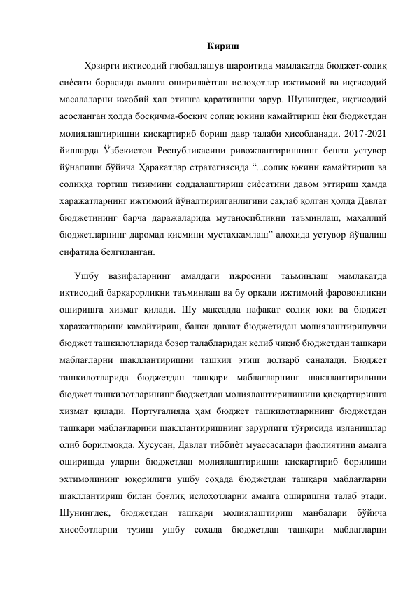  
Кириш 
Ҳозирги иқтисодий глобаллашув шароитида мамлакатда бюджет-солиқ 
сиѐсати борасида амалга оширилаѐтган ислоҳотлар ижтимоий ва иқтисодий 
масалаларни ижобий ҳал этишга қаратилиши зарур. Шунингдек, иқтисодий 
асосланган ҳолда босқичма-босқич солиқ юкини камайтириш ѐки бюджетдан 
молиялаштиришни қисқартириб бориш давр талаби ҳисобланади. 2017-2021 
йилларда Ўзбекистон Республикасини ривожлантиришнинг бешта устувор 
йўналиши бўйича Ҳаракатлар стратегиясида “...солиқ юкини камайтириш ва 
солиққа тортиш тизимини соддалаштириш сиѐсатини давом эттириш ҳамда 
харажатларнинг ижтимоий йўналтирилганлигини сақлаб қолган ҳолда Давлат 
бюджетининг барча даражаларида мутаносибликни таъминлаш, маҳаллий 
бюджетларнинг даромад қисмини мустаҳкамлаш” алоҳида устувор йўналиш 
сифатида белгиланган. 
      Ушбу вазифаларнинг амалдаги ижросини таъминлаш мамлакатда 
иқтисодий барқарорликни таъминлаш ва бу орқали ижтимоий фаровонликни 
оширишга хизмат қилади. Шу мақсадда нафақат солиқ юки ва бюджет 
харажатларини камайтириш, балки давлат бюджетидан молиялаштирилувчи 
бюджет ташкилотларида бозор талабларидан келиб чиқиб бюджетдан ташқари 
маблағларни шакллантиришни ташкил этиш долзарб саналади. Бюджет 
ташкилотларида бюджетдан ташқари маблағларнинг шакллантирилиши 
бюджет ташкилотларининг бюджетдан молиялаштирилишини қисқартиришга 
хизмат қилади. Португалияда ҳам бюджет ташкилотларининг бюджетдан 
ташқари маблағларини шакллантиришнинг зарурлиги тўғрисида изланишлар 
олиб борилмоқда. Хусусан, Давлат тиббиѐт муассасалари фаолиятини амалга 
оширишда уларни бюджетдан молиялаштиришни қисқартириб борилиши 
эхтимолининг юқорилиги ушбу соҳада бюджетдан ташқари маблағларни 
шакллантириш билан боғлиқ ислоҳотларни амалга оширишни талаб этади. 
Шунингдек, бюджетдан ташқари молиялаштириш манбалари бўйича 
ҳисоботларни тузиш ушбу соҳада бюджетдан ташқари маблағларни 
