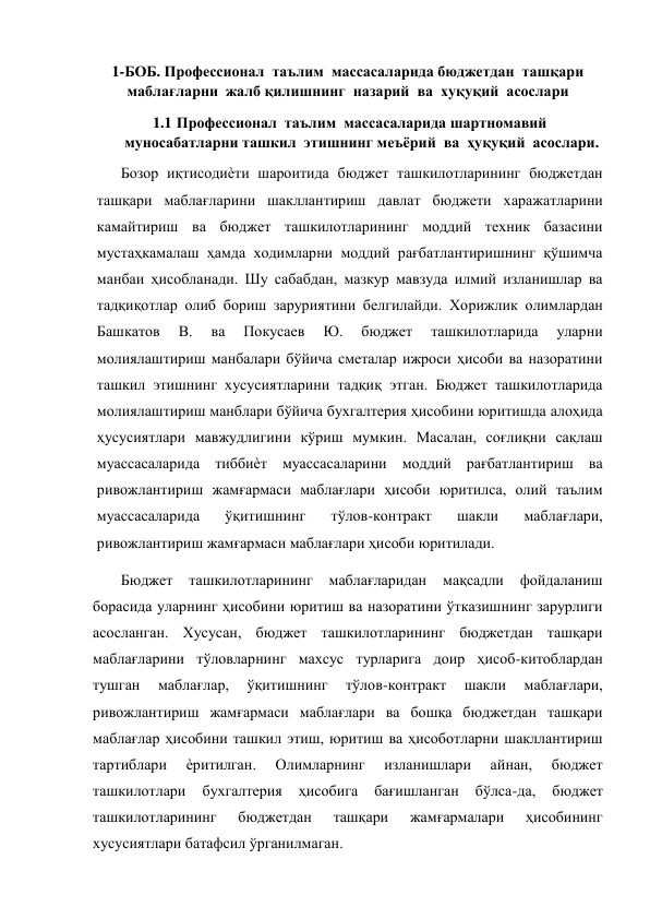  
1-БОБ. Профессионал  таълим  массасаларида бюджетдан  ташқари  
маблағларни  жалб қилишнинг  назарий  ва  хуқуқий  асослари 
1.1 Профессионал  таълим  массасаларида шартномавий 
муносабатларни ташкил  этишнинг меъёрий  ва  ҳуқуқий  асослари. 
Бозор иқтисодиѐти шароитида бюджет ташкилотларининг бюджетдан 
ташқари маблағларини шакллантириш давлат бюджети харажатларини 
камайтириш ва бюджет ташкилотларининг моддий техник базасини 
мустаҳкамалаш ҳамда ходимларни моддий рағбатлантиришнинг қўшимча 
манбаи ҳисобланади. Шу сабабдан, мазкур мавзуда илмий изланишлар ва 
тадқиқотлар олиб бориш заруриятини белгилайди. Хорижлик олимлардан 
Башкатов 
В. 
ва 
Покусаев 
Ю. 
бюджет 
ташкилотларида 
уларни 
молиялаштириш манбалари бўйича сметалар ижроси ҳисоби ва назоратини 
ташкил этишнинг хусусиятларини тадқиқ этган. Бюджет ташкилотларида 
молиялаштириш манблари бўйича бухгалтерия ҳисобини юритишда алоҳида 
ҳусусиятлари мавжудлигини кўриш мумкин. Масалан, соғлиқни сақлаш 
муассасаларида тиббиѐт муассасаларини моддий рағбатлантириш ва 
ривожлантириш жамғармаси маблағлари ҳисоби юритилса, олий таълим 
муассасаларида 
ўқитишнинг 
тўлов-контракт 
шакли 
маблағлари, 
ривожлантириш жамғармаси маблағлари ҳисоби юритилади. 
Бюджет 
ташкилотларининг 
маблағларидан 
мақсадли 
фойдаланиш 
борасида уларнинг ҳисобини юритиш ва назоратини ўтказишнинг зарурлиги 
асосланган. Хусусан, бюджет ташкилотларининг бюджетдан ташқари 
маблағларини тўловларнинг махсус турларига доир ҳисоб-китоблардан 
тушган 
маблағлар, 
ўқитишнинг 
тўлов-контракт 
шакли 
маблағлари, 
ривожлантириш жамғармаси маблағлари ва бошқа бюджетдан ташқари 
маблағлар ҳисобини ташкил этиш, юритиш ва ҳисоботларни шакллантириш 
тартиблари 
ѐритилган. 
Олимларнинг 
изланишлари 
айнан, 
бюджет 
ташкилотлари 
бухгалтерия 
ҳисобига 
бағишланган 
бўлса-да, 
бюджет 
ташкилотларининг 
бюджетдан 
ташқари 
жамғармалари 
ҳисобининг 
хусусиятлари батафсил ўрганилмаган.  
