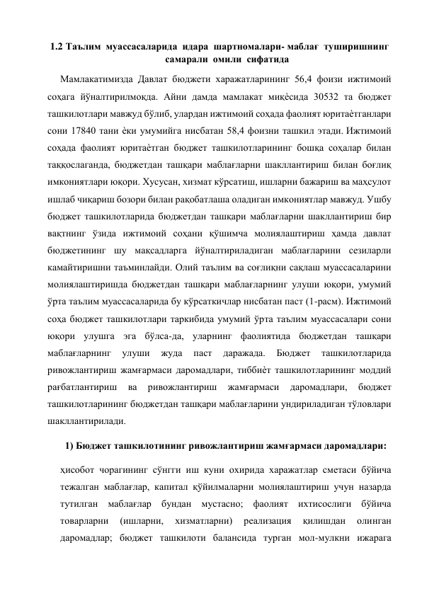  
1.2 Таълим  муассасаларида  идара  шартномалари- маблағ  туширишнинг 
самарали  омили  сифатида 
Мамлакатимизда Давлат бюджети харажатларининг 56,4 фоизи ижтимоий 
соҳага йўналтирилмоқда. Айни дамда мамлакат миқѐсида 30532 та бюджет 
ташкилотлари мавжуд бўлиб, улардан ижтимоий соҳада фаолият юритаѐтганлари 
сони 17840 тани ѐки умумийга нисбатан 58,4 фоизни ташкил этади. Ижтимоий 
соҳада фаолият юритаѐтган бюджет ташкилотларининг бошқа соҳалар билан 
таққослаганда, бюджетдан ташқари маблағларни шакллантириш билан боғлиқ 
имкониятлари юқори. Хусусан, хизмат кўрсатиш, ишларни бажариш ва маҳсулот 
ишлаб чиқариш бозори билан рақобатлаша оладиган имкониятлар мавжуд. Ушбу 
бюджет ташкилотларида бюджетдан ташқари маблағларни шакллантириш бир 
вақтнинг ўзида ижтимоий соҳани қўшимча молиялаштириш ҳамда давлат 
бюджетининг шу мақсадларга йўналтириладиган маблағларини сезиларли 
камайтиришни таъминлайди. Олий таълим ва соғлиқни сақлаш муассасаларини 
молиялаштиришда бюджетдан ташқари маблағларнинг улуши юқори, умумий 
ўрта таълим муассасаларида бу кўрсаткичлар нисбатан паст (1-расм). Ижтимоий 
соҳа бюджет ташкилотлари таркибида умумий ўрта таълим муассасалари сони 
юқори улушга эга бўлса-да, уларнинг фаолиятида бюджетдан ташқари 
маблағларнинг 
улуши 
жуда 
паст 
даражада. 
Бюджет 
ташкилотларида 
ривожлантириш жамғармаси даромадлари, тиббиѐт ташкилотларининг моддий 
рағбатлантириш 
ва 
ривожлантириш 
жамғармаси 
даромадлари, 
бюджет 
ташкилотларининг бюджетдан ташқари маблағларини ундириладиган тўловлари 
шакллантирилади. 
1) Бюджет ташкилотининг ривожлантириш жамғармаси даромадлари: 
ҳисобот чорагининг сўнгги иш куни охирида харажатлар сметаси бўйича 
тежалган маблағлар, капитал қўйилмаларни молиялаштириш учун назарда 
тутилган маблағлар бундан мустасно; фаолият ихтисослиги бўйича 
товарларни 
(ишларни, 
хизматларни) 
реализация 
қилишдан 
олинган 
даромадлар; бюджет ташкилоти балансида турган мол-мулкни ижарага 
