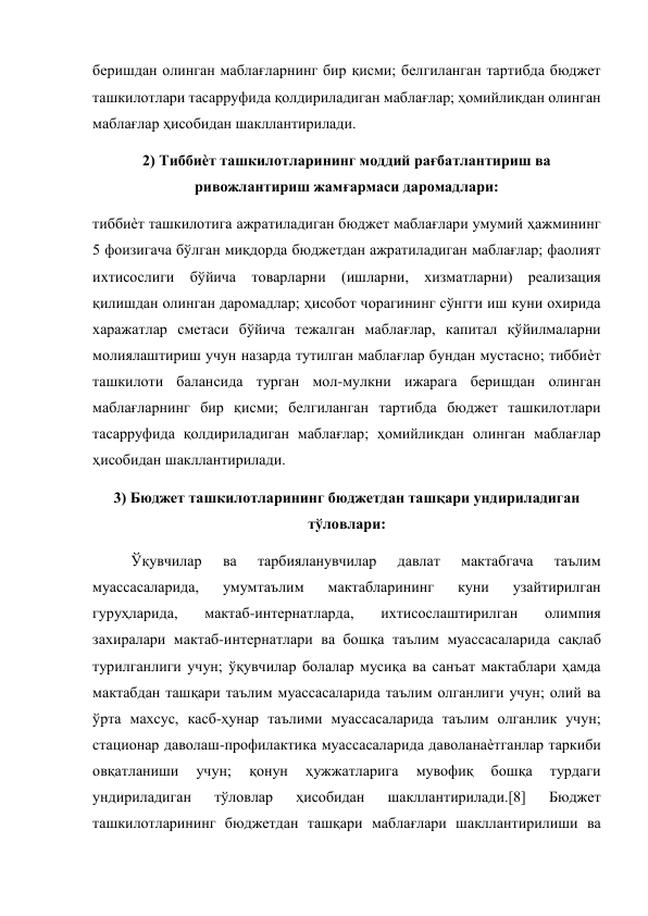  
беришдан олинган маблағларнинг бир қисми; белгиланган тартибда бюджет 
ташкилотлари тасарруфида қолдириладиган маблағлар; ҳомийликдан олинган 
маблағлар ҳисобидан шакллантирилади. 
2) Тиббиѐт ташкилотларининг моддий рағбатлантириш ва 
ривожлантириш жамғармаси даромадлари: 
тиббиѐт ташкилотига ажратиладиган бюджет маблағлари умумий ҳажмининг 
5 фоизигача бўлган миқдорда бюджетдан ажратиладиган маблағлар; фаолият 
ихтисослиги бўйича товарларни (ишларни, хизматларни) реализация 
қилишдан олинган даромадлар; ҳисобот чорагининг сўнгги иш куни охирида 
харажатлар сметаси бўйича тежалган маблағлар, капитал қўйилмаларни 
молиялаштириш учун назарда тутилган маблағлар бундан мустасно; тиббиѐт 
ташкилоти балансида турган мол-мулкни ижарага беришдан олинган 
маблағларнинг бир қисми; белгиланган тартибда бюджет ташкилотлари 
тасарруфида қолдириладиган маблағлар; ҳомийликдан олинган маблағлар 
ҳисобидан шакллантирилади. 
3) Бюджет ташкилотларининг бюджетдан ташқари ундириладиган 
тўловлари: 
Ўқувчилар 
ва 
тарбияланувчилар 
давлат 
мактабгача 
таълим 
муассасаларида, 
умумтаълим 
мактабларининг 
куни 
узайтирилган 
гуруҳларида, 
мактаб-интернатларда, 
ихтисослаштирилган 
олимпия 
захиралари мактаб-интернатлари ва бошқа таълим муассасаларида сақлаб 
турилганлиги учун; ўқувчилар болалар мусиқа ва санъат мактаблари ҳамда 
мактабдан ташқари таълим муассасаларида таълим олганлиги учун; олий ва 
ўрта махсус, касб-ҳунар таълими муассасаларида таълим олганлик учун; 
стационар даволаш-профилактика муассасаларида даволанаѐтганлар таркиби 
овқатланиши 
учун; 
қонун 
ҳужжатларига 
мувофиқ 
бошқа 
турдаги 
ундириладиган 
тўловлар 
ҳисобидан 
шакллантирилади.[8] 
Бюджет 
ташкилотларининг бюджетдан ташқари маблағлари шакллантирилиши ва 
