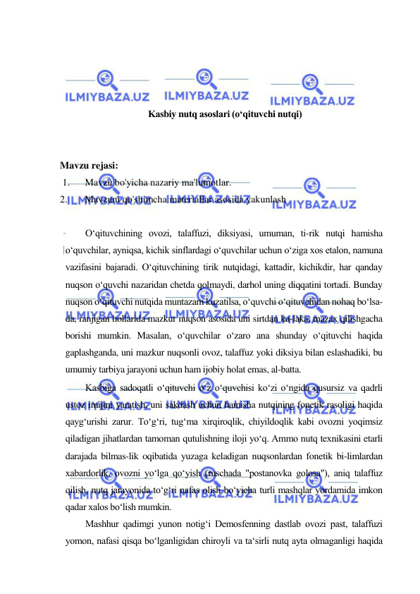  
 
 
 
 
 
Kаsbiy nutq аsоslаri (o‘qituvchi nutqi) 
 
 
Mavzu rejasi:  
 1. 
Mavzu bo'yicha nazariy ma'lumotlar.  
2. 
Mavzuni qo'shimcha materiallar asosida yakunlash 
  
O‘qituvchining ovozi, talaffuzi, diksiyasi, umuman, ti-rik nutqi hamisha 
o‘quvchilar, ayniqsa, kichik sinflardagi o‘quvchilar uchun o‘ziga xos etalon, namuna 
vazifasini bajaradi. O‘qituvchining tirik nutqidagi, kattadir, kichikdir, har qanday 
nuqson o‘quvchi nazaridan chetda qolmaydi, darhol uning diqqatini tortadi. Bunday 
nuqson o‘qituvchi nutqida muntazam kuzatilsa, o‘quvchi o‘qituvchidan nohaq bo‘lsa-
da, ranjigan hollarida mazkur nuqson asosida uni sirtdan ka-laka, mazax qilishgacha 
borishi mumkin. Masalan, o‘quvchilar o‘zaro ana shunday o‘qituvchi haqida 
gaplashganda, uni mazkur nuqsonli ovoz, talaffuz yoki diksiya bilan eslashadiki, bu 
umumiy tarbiya jarayoni uchun ham ijobiy holat emas, al-batta.  
Kasbiga sadoqatli o‘qituvchi o‘z o‘quvchisi ko‘zi o‘ngida qusursiz va qadrli 
ustoz imijini yaratish, uni sakdash uchun hamisha nutqining fonetik rasoligi haqida 
qayg‘urishi zarur. To‘g‘ri, tug‘ma xirqiroqlik, chiyildoqlik kabi ovozni yoqimsiz 
qiladigan jihatlardan tamoman qutulishning iloji yo‘q. Ammo nutq texnikasini etarli 
darajada bilmas-lik oqibatida yuzaga keladigan nuqsonlardan fonetik bi-limlardan 
xabardorlik, ovozni yo‘lga qo‘yish (ruschada "postanovka golosa"), aniq talaffuz 
qilish, nutq jarayonida to‘g‘ri nafas olish bo‘yicha turli mashqlar yordamida imkon 
qadar xalos bo‘lish mumkin.  
Mashhur qadimgi yunon notig‘i Demosfenning dastlab ovozi past, talaffuzi 
yomon, nafasi qisqa bo‘lganligidan chiroyli va ta‘sirli nutq ayta olmaganligi haqida 
