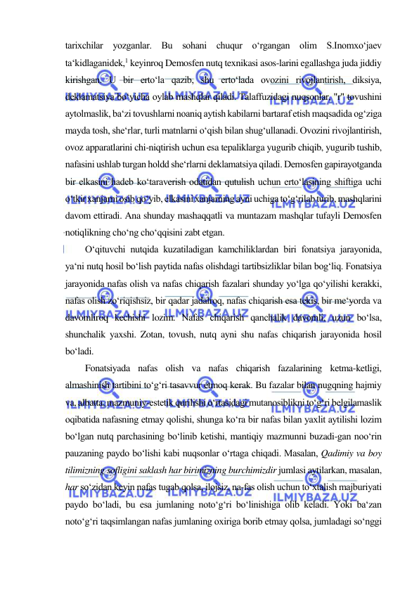  
 
tarixchilar yozganlar. Bu sohani chuqur o‘rgangan olim S.Inomxo‘jaev 
ta‘kidlaganidek,1 keyinroq Demosfen nutq texnikasi asos-larini egallashga juda jiddiy 
kirishgan. U bir erto‘la qazib, shu erto‘lada ovozini rivojlantirish, diksiya, 
deklamatsiya bo‘yicha oylab mashqlar qiladi. Talaffuzidagi nuqsonlar, "r" tovushini 
aytolmaslik, ba‘zi tovushlarni noaniq aytish kabilarni bartaraf etish maqsadida og‘ziga 
mayda tosh, she‘rlar, turli matnlarni o‘qish bilan shug‘ullanadi. Ovozini rivojlantirish, 
ovoz apparatlarini chi-niqtirish uchun esa tepaliklarga yugurib chiqib, yugurib tushib, 
nafasini ushlab turgan holdd she‘rlarni deklamatsiya qiladi. Demosfen gapirayotganda 
bir elkasini hadeb ko‘taraverish odatidan qutulish uchun erto‘lasining shiftiga uchi 
o‘tkir xanjarni osib qo‘yib, elkasini xanjarning ayni uchiga to‘g‘rilab turib, mashqlarini 
davom ettiradi. Ana shunday mashaqqatli va muntazam mashqlar tufayli Demosfen 
notiqlikning cho‘ng cho‘qqisini zabt etgan.  
O‘qituvchi nutqida kuzatiladigan kamchiliklardan biri fonatsiya jarayonida, 
ya‘ni nutq hosil bo‘lish paytida nafas olishdagi tartibsizliklar bilan bog‘liq. Fonatsiya 
jarayonida nafas olish va nafas chiqarish fazalari shunday yo‘lga qo‘yilishi kerakki, 
nafas olish zo‘riqishsiz, bir qadar jadalroq, nafas chiqarish esa tekis, bir me‘yorda va 
davomliroq kechishi lozim. Nafas chiqarish qanchalik davomli, uzun bo‘lsa, 
shunchalik yaxshi. Zotan, tovush, nutq ayni shu nafas chiqarish jarayonida hosil 
bo‘ladi.  
Fonatsiyada nafas olish va nafas chiqarish fazalarining ketma-ketligi, 
almashinish tartibini to‘g‘ri tasavvur etmoq kerak. Bu fazalar bilan nugqning hajmiy 
va, albatta, mazmuniy-estetik qurilishi o‘rtasidagi mutanosiblikni to‘g‘ri belgilamaslik 
oqibatida nafasning etmay qolishi, shunga ko‘ra bir nafas bilan yaxlit aytilishi lozim 
bo‘lgan nutq parchasining bo‘linib ketishi, mantiqiy mazmunni buzadi-gan noo‘rin 
pauzaning paydo bo‘lishi kabi nuqsonlar o‘rtaga chiqadi. Masalan, Qadimiy va boy 
tilimizning sofligini saklash har birimizning burchimizdir jumlasi aytilarkan, masalan, 
har so‘zidan keyin nafas tugab qolsa, ilojsiz, na-fas olish uchun to‘xtalish majburiyati 
paydo bo‘ladi, bu esa jumlaning noto‘g‘ri bo‘linishiga olib keladi. Yoki ba‘zan 
noto‘g‘ri taqsimlangan nafas jumlaning oxiriga borib etmay qolsa, jumladagi so‘nggi 
