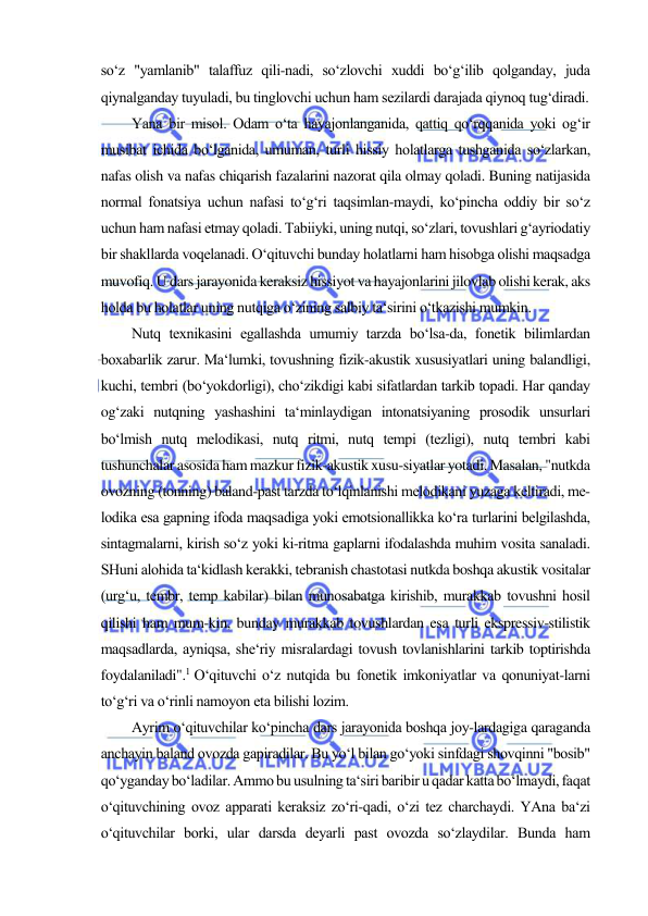  
 
so‘z "yamlanib" talaffuz qili-nadi, so‘zlovchi xuddi bo‘g‘ilib qolganday, juda 
qiynalganday tuyuladi, bu tinglovchi uchun ham sezilardi darajada qiynoq tug‘diradi.  
Yana bir misol. Odam o‘ta hayajonlanganida, qattiq qo‘rqqanida yoki og‘ir 
musibat ichida bo‘lganida, umuman, turli hissiy holatlarga tushganida so‘zlarkan, 
nafas olish va nafas chiqarish fazalarini nazorat qila olmay qoladi. Buning natijasida 
normal fonatsiya uchun nafasi to‘g‘ri taqsimlan-maydi, ko‘pincha oddiy bir so‘z 
uchun ham nafasi etmay qoladi. Tabiiyki, uning nutqi, so‘zlari, tovushlari g‘ayriodatiy 
bir shakllarda voqelanadi. O‘qituvchi bunday holatlarni ham hisobga olishi maqsadga 
muvofiq. U dars jarayonida keraksiz hissiyot va hayajonlarini jilovlab olishi kerak, aks 
holda bu holatlar uning nutqiga o‘zining salbiy ta‘sirini o‘tkazishi mumkin.  
Nutq texnikasini egallashda umumiy tarzda bo‘lsa-da, fonetik bilimlardan 
boxabarlik zarur. Ma‘lumki, tovushning fizik-akustik xususiyatlari uning balandligi, 
kuchi, tembri (bo‘yokdorligi), cho‘zikdigi kabi sifatlardan tarkib topadi. Har qanday 
og‘zaki nutqning yashashini ta‘minlaydigan intonatsiyaning prosodik unsurlari 
bo‘lmish nutq melodikasi, nutq ritmi, nutq tempi (tezligi), nutq tembri kabi 
tushunchalar asosida ham mazkur fizik-akustik xusu-siyatlar yotadi. Masalan, "nutkda 
ovozning (tonning) baland-past tarzda to‘lqinlanishi melodikani yuzaga keltiradi, me-
lodika esa gapning ifoda maqsadiga yoki emotsionallikka ko‘ra turlarini belgilashda, 
sintagmalarni, kirish so‘z yoki ki-ritma gaplarni ifodalashda muhim vosita sanaladi. 
SHuni alohida ta‘kidlash kerakki, tebranish chastotasi nutkda boshqa akustik vositalar 
(urg‘u, tembr, temp kabilar) bilan munosabatga kirishib, murakkab tovushni hosil 
qilishi ham mum-kin, bunday murakkab tovushlardan esa turli ekspressiv-stilistik 
maqsadlarda, ayniqsa, she‘riy misralardagi tovush tovlanishlarini tarkib toptirishda 
foydalaniladi".1 O‘qituvchi o‘z nutqida bu fonetik imkoniyatlar va qonuniyat-larni 
to‘g‘ri va o‘rinli namoyon eta bilishi lozim.  
Ayrim o‘qituvchilar ko‘pincha dars jarayonida boshqa joy-lardagiga qaraganda 
anchayin baland ovozda gapiradilar. Bu yo‘l bilan go‘yoki sinfdagi shovqinni "bosib" 
qo‘yganday bo‘ladilar. Ammo bu usulning ta‘siri baribir u qadar katta bo‘lmaydi, faqat 
o‘qituvchining ovoz apparati keraksiz zo‘ri-qadi, o‘zi tez charchaydi. YAna ba‘zi 
o‘qituvchilar borki, ular darsda deyarli past ovozda so‘zlaydilar. Bunda ham 
