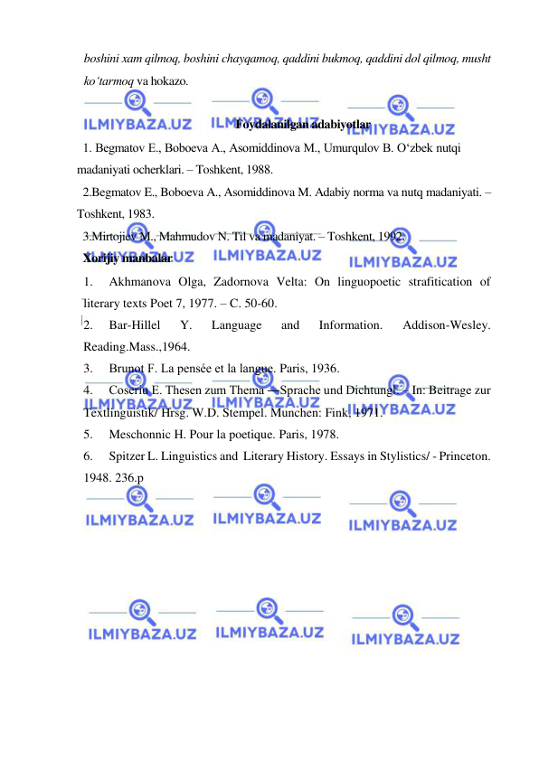  
 
boshini xam qilmoq, boshini chayqamoq, qaddini bukmoq, qaddini dol qilmoq, musht 
ko‘tarmoq va hokazo.  
 
Foydalanilgan adabiyotlar  
1. Begmatov E., Boboeva A., Asomiddinova M., Umurqulov B. O‘zbek nutqi 
madaniyati ocherklari. – Toshkent, 1988.  
2.Begmatov E., Boboeva A., Asomiddinova M. Adabiy norma va nutq madaniyati. – 
Toshkent, 1983.  
3.Mirtojiev M., Mahmudov N. Til va madaniyat. – Toshkent, 1992.  
Xorijiy manbalar 
1. 
Akhmanova Olga, Zadornova Velta: On linguopoetic strafitication of 
literary texts Poet 7, 1977. – C. 50-60. 
2. 
Bar-Hillel 
Y. 
Language 
and 
Information. 
Addison-Wesley. 
Reading.Mass.,1964. 
3. 
Brunot F. La pensée et la langue. Paris, 1936. 
4. 
Coseriu E. Thesen zum Thema ―Sprache und Dichtung‖. – In: Beitrage zur 
Textlinguistik/ Hrsg. W.D. Stempel. Munchen: Fink, 1971. 
5. 
Meschonnic H. Pour la poetique. Paris, 1978. 
6. 
Spitzer L. Linguistics and  Literary History. Essays in Stylistics/ - Princeton. 
1948. 236.p 
 
 
 
