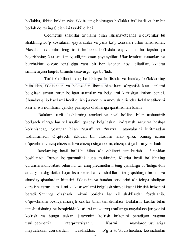  
9 
 
bo’lakka, ikkita holdan e4sa ikkita teng bolmagan bo’lakka bo’linadi va har bir 
bo’lak doiraning S qismini tashkil qiladi. 
      Geometrik shakillar to’plami bilan ishlanayotganda o’quvchilar bu 
shaklning ko’p xossalarini qaytaradilar va yana ko’p xossalari bilan tanishadilar. 
Masalan, kvadratni teng to’rt bo’lakka bo’lishda o’quvchilar bu topshiriqni 
bajarishning 2 ta usuli mavjudligini oson payqaydilar. Ular kvadrat  tamonlari va 
burchaklari o’zoro tengligiga yana bir bor ishonch hosil qiladilar, kvadrat 
simmetriyasi haqida birinchi tasavurga  ega bo’ladi. 
      Turli shakllarni teng bo’laklarga bo’lishda va bunday bo’laklarning 
bittasidan, ikkitasidan va hokozadan iborat shakllarni o’rganish kasr sonlarni 
belgilash uchun zarur bo’lgan atamalar va belgilarni kiritishga imkon beradi. 
Shunday qilib kasrlarni hosil qilish jarayonini namoyish qilishdan bolalar etiborini 
kasrlar o’z nomlarini qanday prinsipda olishlariga qaratilishlari lozim. 
Bolalarni turli ulushlarning nomlari va hosil bo’lishi bilan tushuntirib 
bo’lgach ularga har xil usulini qanday belgilashini ko’rsatish zarur va boshqa 
ko’rinishdagi yozuvlar bilan “surat” va “maxraj” atamalarini kiritmasdan 
tushuntiriladi. O’qituvchi ikkidan bir ulushini talab qilsa, buning uchun 
o’quvchilar chiziq chizishadi va chiziq ostiga ikkini, chiziq ustiga birni yozishadi.  
kasrlarning hosil bo’lishi bilan o’quvchilarni tanishtirish       3-sinfdan 
boshlanadi. Bunda ko’rgazmalilik juda muhimdir. Kasrlar hosil bo’lishining 
qaralishi munosabati bilan har xil aniq predmetlarni teng qismlarga bo’lishga doir 
amaliy mashg’ilotlar bajarilishi kerak har xil shakllarni teng qishlarga bo’lish va 
shunday qismlardan bittasini, ikkitasini va bundan ortiqlarini o’z ichiga oladigan 
qaralishi zarur atamalarni va kasr sonlarni belgilash simvolikasini kiritish imkonini 
beradi.  Shunnga o’xshash imkoni boricha har xil shakllardan foydalanib, 
o’quvchilarni boshqa maxrajli kasrlar  bilan tanishtiriladi. Bolalarni  kasrlar bilan 
tanishtirishning bu bosqichida kasrlarni maydaroq usullariga maydalash jarayonini 
ko’rish va bunga teskari jarayonini ko’rish imkonini beradigan yagona 
usul  geometrik 
interpritatsiyadir. 
Kasrni 
maydaroq  usullariga 
maydalashni  doiralardan, 
kvadratdan, 
to’g’ri  to’rtburchakdan,  kesmalardan 
