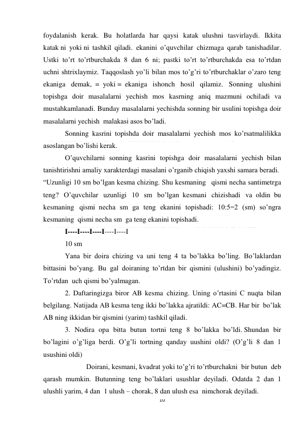  
10 
 
foydalanish kerak. Bu holatlarda har qaysi katak  ulushni tasvirlaydi. Ikkita 
katak ni yoki ni tashkil qiladi.  ekanini o’quvchilar  chizmaga qarab tanishadilar. 
Ustki to’rt to’rtburchakda 8 dan  6 ni;  pastki to’rt to’rtburchakda esa to’rtdan 
uchni shtrixlaymiz. Taqqoslash yo’li bilan mos to’g’ri to’rtburchaklar o’zaro teng 
ekaniga demak,  =  yoki =  ekaniga ishonch hosil qilamiz. Sonning ulushini 
topishga doir masalalarni yechish mos kasrning aniq mazmuni ochiladi va 
mustahkamlanadi. Bunday masalalarni yechishda sonning bir usulini topishga doir 
masalalarni yechish  malakasi asos bo’ladi. 
Sonning kasrini topishda doir  masalalarni yechish mos ko’rsatmalilikka 
asoslangan bo’lishi kerak. 
O’quvchilarni sonning kasrini topishga doir masalalarni yechish  bilan 
tanishtirishni amaliy xarakterdagi masalani o’rganib chiqish yaxshi samara beradi.  
“Uzunligi 10 sm bo’lgan kesma chizing. Shu kesmaning   qismi necha santimetrga 
teng? O’quvchilar uzunligi 10 sm bo’lgan  kesmani chizishadi va  oldin  bu 
kesmaning   qismi  necha sm ga teng ekanini topishadi: 10:5=2 (sm) so’ngra 
kesmaning  qismi necha sm  ga teng ekanini topishadi. 
I----I----I----I----I----I 
10 sm 
Yana bir doira chizing va uni teng 4 ta bo’lakka bo’ling.  Bo’laklardan 
bittasini bo’yang. Bu  gal doiraning to’rtdan bir qismini (ulushini) bo’yadingiz. 
To’rtdan  uch qismi bo’yalmagan. 
2. Daftaringizga biror AB kesma  chizing. Uning o’rtasini C nuqta  bilan 
belgilang. Natijada AB kesma teng ikki bo’lakka ajratildi: AC=CB. Har bir  bo’lak 
AB ning ikkidan bir qismini (yarim) tashkil qiladi. 
3. Nodira opa bitta butun tortni  teng 8 bo’lakka bo’ldi. Shundan bir 
bo’lagini o’g’liga berdi. O’g’li tortning qanday uushini  oldi? (O’g’li 8 dan 1 
usushini oldi) 
            Doirani, kesmani, kvadrat yoki to’g’ri to’rtburchakni  bir butun  deb 
qarash mumkin. Butunning teng bo’laklari usushlar deyiladi.  Odatda 2 dan  1 
ulushli yarim, 4 dan  1 ulush – chorak, 8 dan ulush esa  nimchorak deyiladi. 
