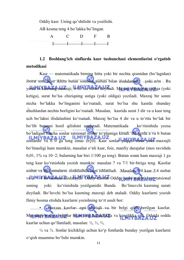  
11 
 
Oddiy kasr. Uning qo’shilishi va yozilishi. 
AB kesma teng 4 bo’lakka bo’lingan. 
          A            C          D          F          B 
            I---------I---------I--------I--------I 
            
1.2  Boshlang'ich sinflarda kasr tushunchasi elementlarini o'rgatish 
metodikasi 
Kasr — matematikada birning bitta yoki bir nechta qismidan (boʻlagidan) 
iborat son. Kasr ikkita butun sonning nisbati bilan ifodalanadi:   yoki n/m . Bu 
yerda m kasrning maxraji, n boʻlsa surati deyiladi. Maxraj chiziqning ostiga (yoki 
ketiga), surat boʻlsa chiziqning ustiga (yoki oldiga) yoziladi. Maxraj bir sonni 
necha boʻlakka boʻlinganini koʻrsatadi, surat boʻlsa shu kasrda shunday 
ulushlardan nechta borligini koʻrsatadi. Masalan,   kasrida surat 3 dir va u kasr teng 
uch boʻlakni ifodalashini koʻrsatadi. Maxraj boʻlsa 4 dir va u toʻrtta boʻlak bir 
boʻlib butunni hosil qilishini anglatadi. Matematikada   koʻrinishida yozsa 
boʻladigan barcha sonlar ratsional sonlar toʻplamiga kiradi. Bu yerda a va b butun 
sonlardir va b 0 ga teng emas (b‡0). Kasr sonlar yaqqol surat yoki maxrajli 
boʻlmasligi ham mumkin, masalan oʻnli kasr, foiz, manfiy darajalar (mos ravishda 
0,01, 1% va 10−2; bularning har biri 1/100 ga teng). Butun sonni ham maxraji 1 ga 
teng kasr koʻrinishida yozish mumkin: masalan 7 va 7/1 bir-biriga teng. Kasrlar 
nisbat va boʻlinmalarni ifodalashda ham ishlatiladi.  Masalan, 3/4 kasr 3:4 nisbat 
va 3 ÷ 4 boʻlinmani ifodalaydi. Oddiy kasrlar Oddiy (yoki sodda) kasr ratsional 
soning   yoki   koʻrinishida yozilganidir. Bunda   Boʻlinuvchi kasrning surati 
deyiladi. Boʻluvchi boʻlsa kasrning maxraji deb ataladi. Oddiy kasrlarni yozish 
Ilmiy bosma etishda kasrlarni yozishning toʻrt usuli bor: 
• 
maxsus kasrlar: egri chiziqli va bir belgi qilib berilgan kasrlar. 
Matndagi boshqa belgilar bilan teng balandlikka va kenglikka ega. Odatda sodda 
kasrlar uchun qoʻllaniladi, masalan: ½, ⅓, ⅔,  
¼ va ¾. Sonlar kichikligi uchun koʻp fontlarda bunday yozilgan kasrlarni 
oʻqish muammo boʻlishi mumkin. 

